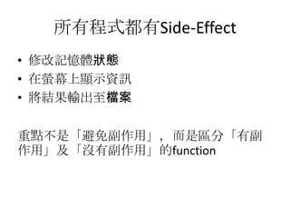 所有程式都有Side-Effect
• 修改記憶體狀態
• 在螢幕上顯示資訊
• 將結果輸出至檔案

重點不是「避免副作用」，而是區分「有副
作用」及「沒有副作用」的function
 
