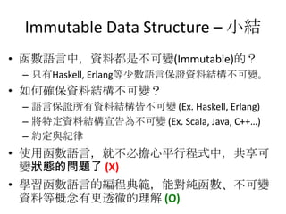 Immutable Data Structure – 小結
• 函數語言中，資料都是不可變(Immutable)的？
 – 只有Haskell, Erlang等少數語言保證資料結構不可變。
• 如何確保資料結構不可變？
 – 語言保證所有資料結構皆不可變 (Ex. Haskell, Erlang)
 – 將特定資料結構宣告為不可變 (Ex. Scala, Java, C++…)
 – 約定與紀律
• 使用函數語言，就不必擔心平行程式中，共享可
  變狀態的問題了 (X)
• 學習函數語言的編程典範，能對純函數、不可變
  資料等概念有更透徹的理解 (O)
 
