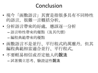 Conclusion
• 現今「函數語言」其實是指很多具有不同特性
  的語言，很難一言概括分析。
• 分析語言帶來的好處，應該逐一分析
 – 語言特性帶來的優點（及其代價）
 – 編程典範帶來的優點
• 函數語言不是並行、平行程式的萬靈丹，但其
  編程典範相當適合並行、平行程式。
• 不要輕易相信或否定他人的說法
 – 試著獨立思考、驗證這些說法
 