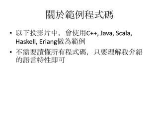 關於範例程式碼
• 以下投影片中，會使用C++, Java, Scala,
  Haskell, Erlang做為範例
• 不需要讀懂所有程式碼，只要理解我介紹
  的語言特性即可
 