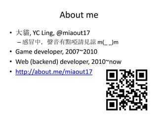 About me
• 大貓, YC Ling, @miaout17
  – 感冒中，聲音有點啞請見諒 m(_ _)m
• Game developer, 2007~2010
• Web (backend) developer, 2010~now...