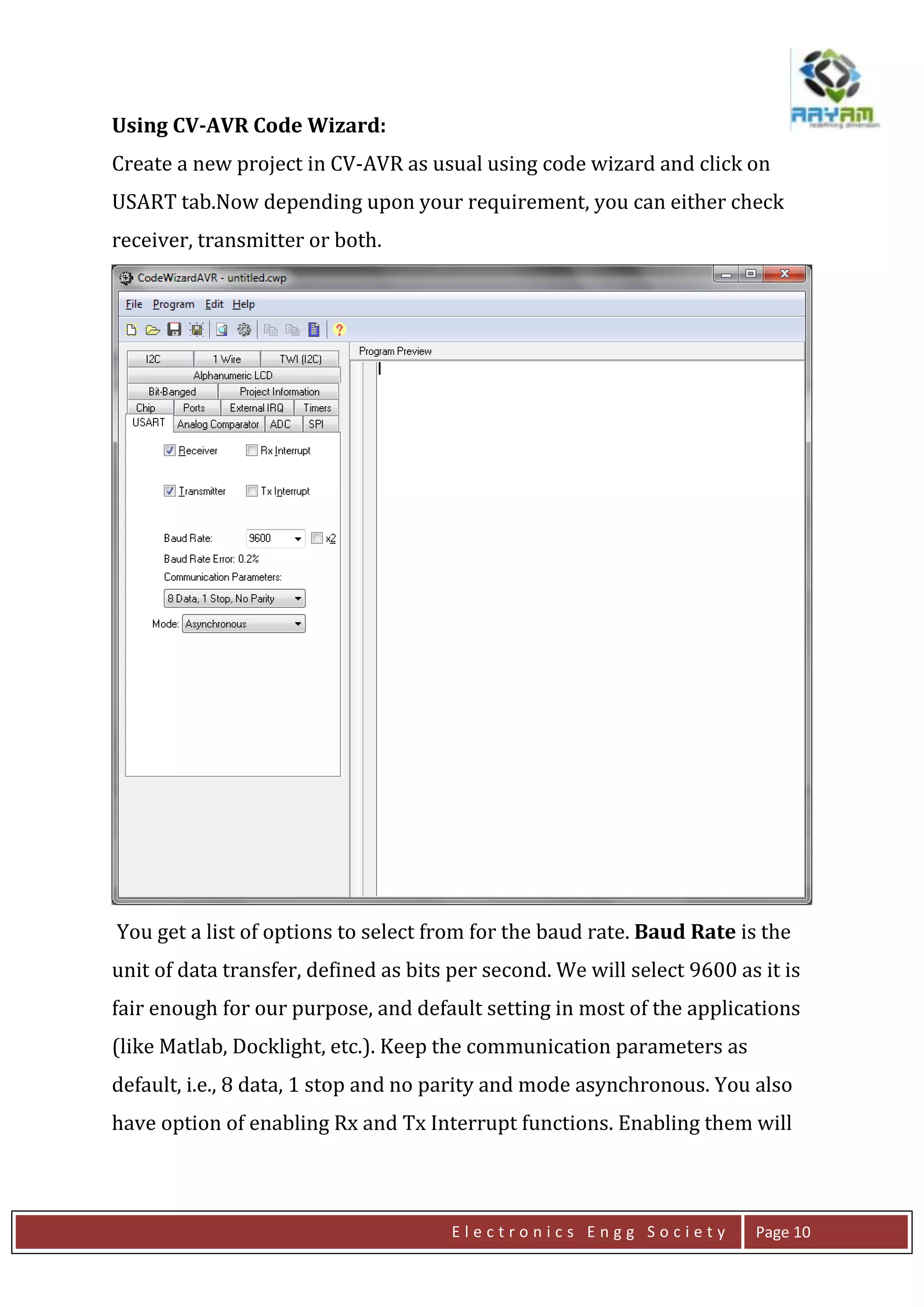 E l e c t r o n i c s E n g g S o c i e t y Page 10
Using CV-AVR Code Wizard:
Create a new project in CV-AVR as usual using code wizard and click on
USART tab.Now depending upon your requirement, you can either check
receiver, transmitter or both.
You get a list of options to select from for the baud rate. Baud Rate is the
unit of data transfer, defined as bits per second. We will select 9600 as it is
fair enough for our purpose, and default setting in most of the applications
(like Matlab, Docklight, etc.). Keep the communication parameters as
default, i.e., 8 data, 1 stop and no parity and mode asynchronous. You also
have option of enabling Rx and Tx Interrupt functions. Enabling them will
 