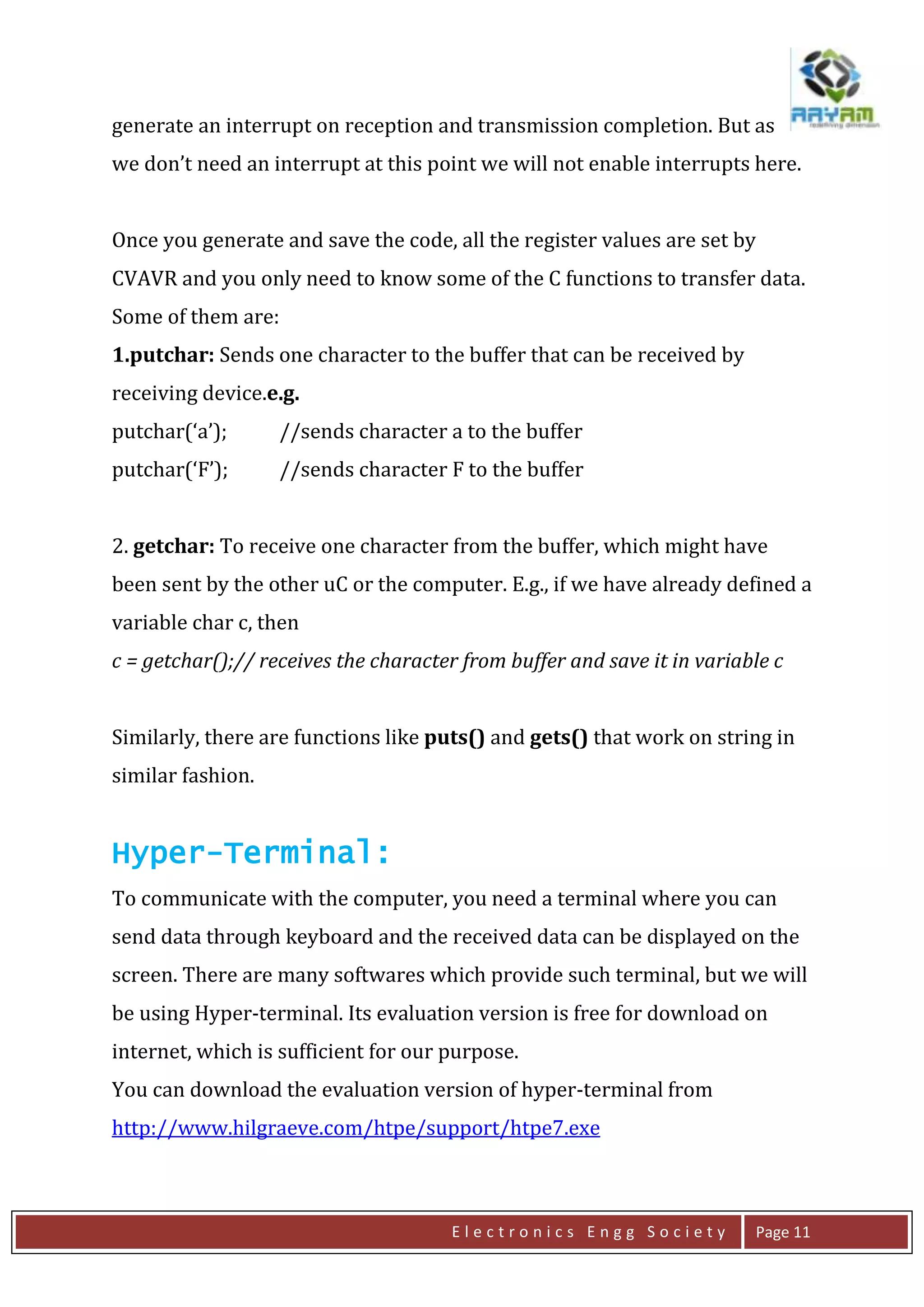 E l e c t r o n i c s E n g g S o c i e t y Page 11
generate an interrupt on reception and transmission completion. But as
we don’t need an interrupt at this point we will not enable interrupts here.
Once you generate and save the code, all the register values are set by
CVAVR and you only need to know some of the C functions to transfer data.
Some of them are:
1.putchar: Sends one character to the buffer that can be received by
receiving device.e.g.
putchar(‘a’); //sends character a to the buffer
putchar(‘F’); //sends character F to the buffer
2. getchar: To receive one character from the buffer, which might have
been sent by the other uC or the computer. E.g., if we have already defined a
variable char c, then
c = getchar();// receives the character from buffer and save it in variable c
Similarly, there are functions like puts() and gets() that work on string in
similar fashion.
Hyper-Terminal:
To communicate with the computer, you need a terminal where you can
send data through keyboard and the received data can be displayed on the
screen. There are many softwares which provide such terminal, but we will
be using Hyper-terminal. Its evaluation version is free for download on
internet, which is sufficient for our purpose.
You can download the evaluation version of hyper-terminal from
http://www.hilgraeve.com/htpe/support/htpe7.exe
 