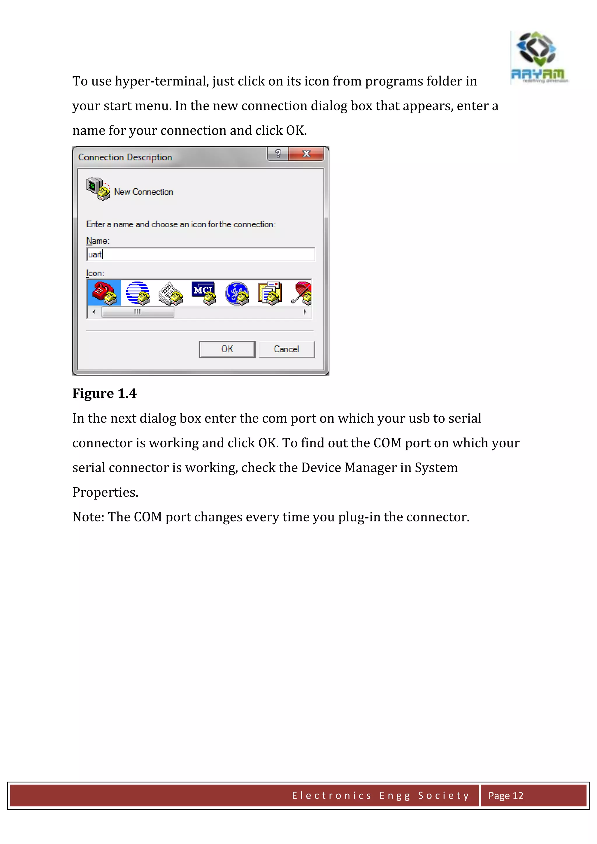 E l e c t r o n i c s E n g g S o c i e t y Page 12
To use hyper-terminal, just click on its icon from programs folder in
your start menu. In the new connection dialog box that appears, enter a
name for your connection and click OK.
Figure 1.4
In the next dialog box enter the com port on which your usb to serial
connector is working and click OK. To find out the COM port on which your
serial connector is working, check the Device Manager in System
Properties.
Note: The COM port changes every time you plug-in the connector.
 