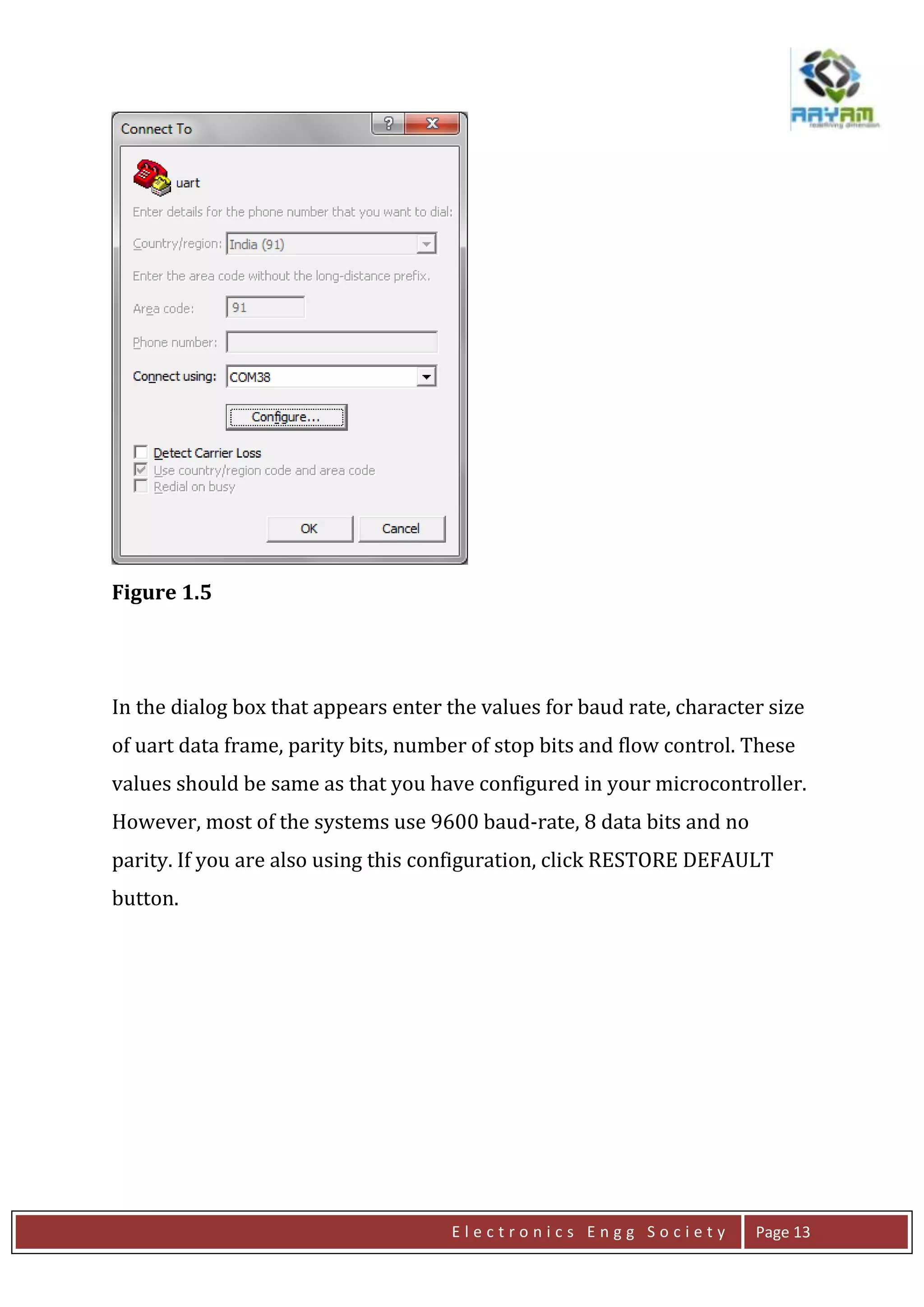 E l e c t r o n i c s E n g g S o c i e t y Page 13
Figure 1.5
In the dialog box that appears enter the values for baud rate, character size
of uart data frame, parity bits, number of stop bits and flow control. These
values should be same as that you have configured in your microcontroller.
However, most of the systems use 9600 baud-rate, 8 data bits and no
parity. If you are also using this configuration, click RESTORE DEFAULT
button.
 