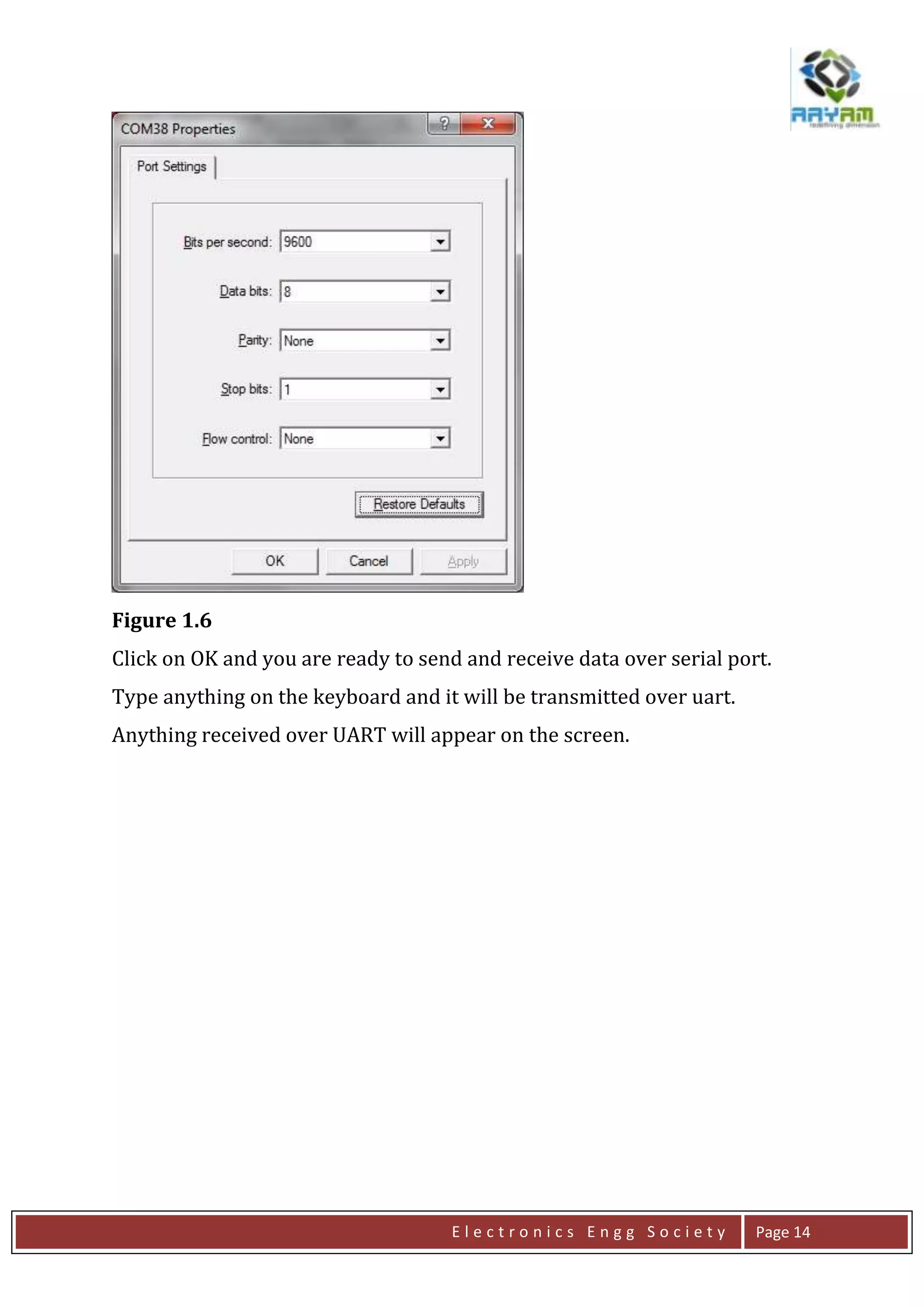 E l e c t r o n i c s E n g g S o c i e t y Page 14
Figure 1.6
Click on OK and you are ready to send and receive data over serial port.
Type anything on the keyboard and it will be transmitted over uart.
Anything received over UART will appear on the screen.
 