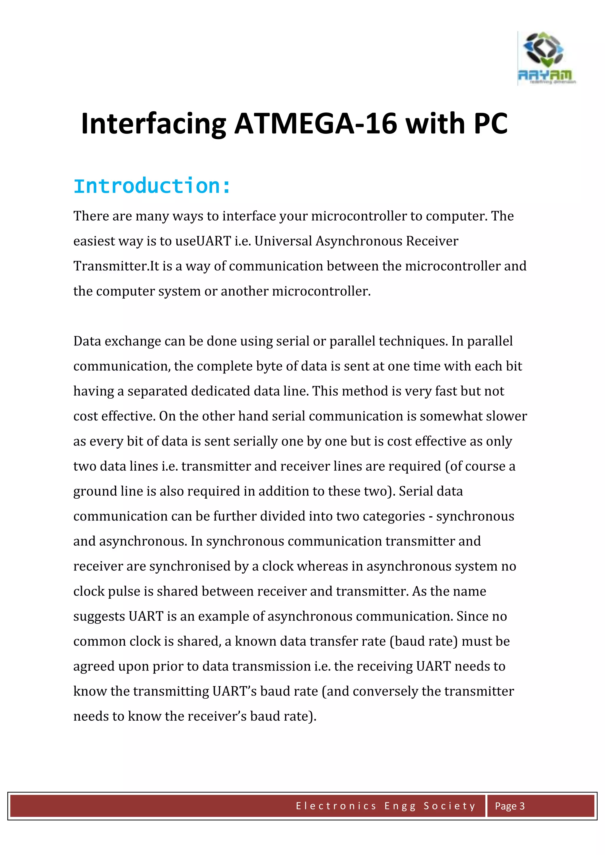 E l e c t r o n i c s E n g g S o c i e t y Page 3
Introduction:
There are many ways to interface your microcontroller to computer. The
easiest way is to useUART i.e. Universal Asynchronous Receiver
Transmitter.It is a way of communication between the microcontroller and
the computer system or another microcontroller.
Data exchange can be done using serial or parallel techniques. In parallel
communication, the complete byte of data is sent at one time with each bit
having a separated dedicated data line. This method is very fast but not
cost effective. On the other hand serial communication is somewhat slower
as every bit of data is sent serially one by one but is cost effective as only
two data lines i.e. transmitter and receiver lines are required (of course a
ground line is also required in addition to these two). Serial data
communication can be further divided into two categories - synchronous
and asynchronous. In synchronous communication transmitter and
receiver are synchronised by a clock whereas in asynchronous system no
clock pulse is shared between receiver and transmitter. As the name
suggests UART is an example of asynchronous communication. Since no
common clock is shared, a known data transfer rate (baud rate) must be
agreed upon prior to data transmission i.e. the receiving UART needs to
know the transmitting UART’s baud rate (and conversely the transmitter
needs to know the receiver’s baud rate).
Interfacing ATMEGA-16 with PC
 