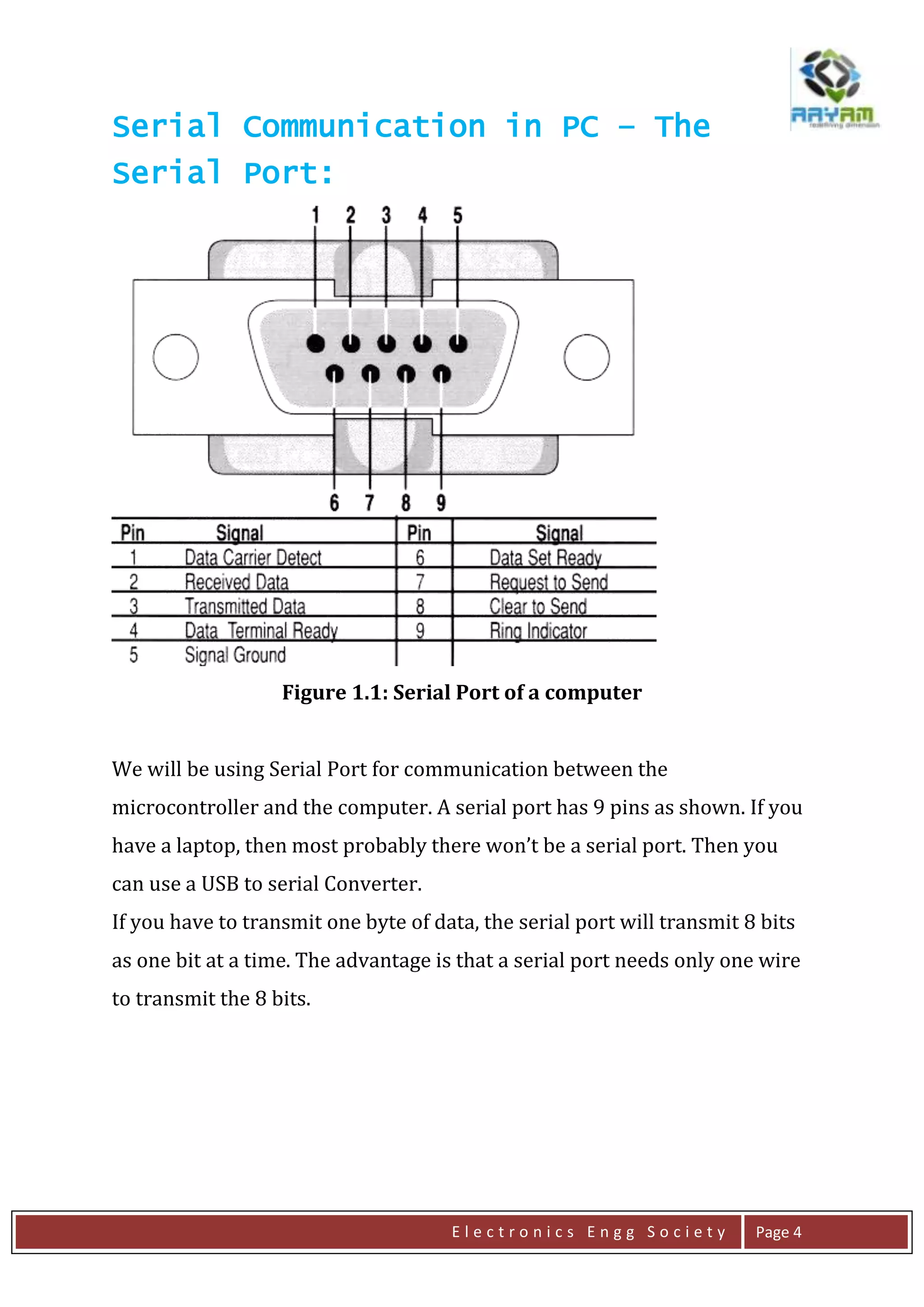E l e c t r o n i c s E n g g S o c i e t y Page 4
Serial Communication in PC – The
Serial Port:
Figure 1.1: Serial Port of a computer
We will be using Serial Port for communication between the
microcontroller and the computer. A serial port has 9 pins as shown. If you
have a laptop, then most probably there won’t be a serial port. Then you
can use a USB to serial Converter.
If you have to transmit one byte of data, the serial port will transmit 8 bits
as one bit at a time. The advantage is that a serial port needs only one wire
to transmit the 8 bits.
 
