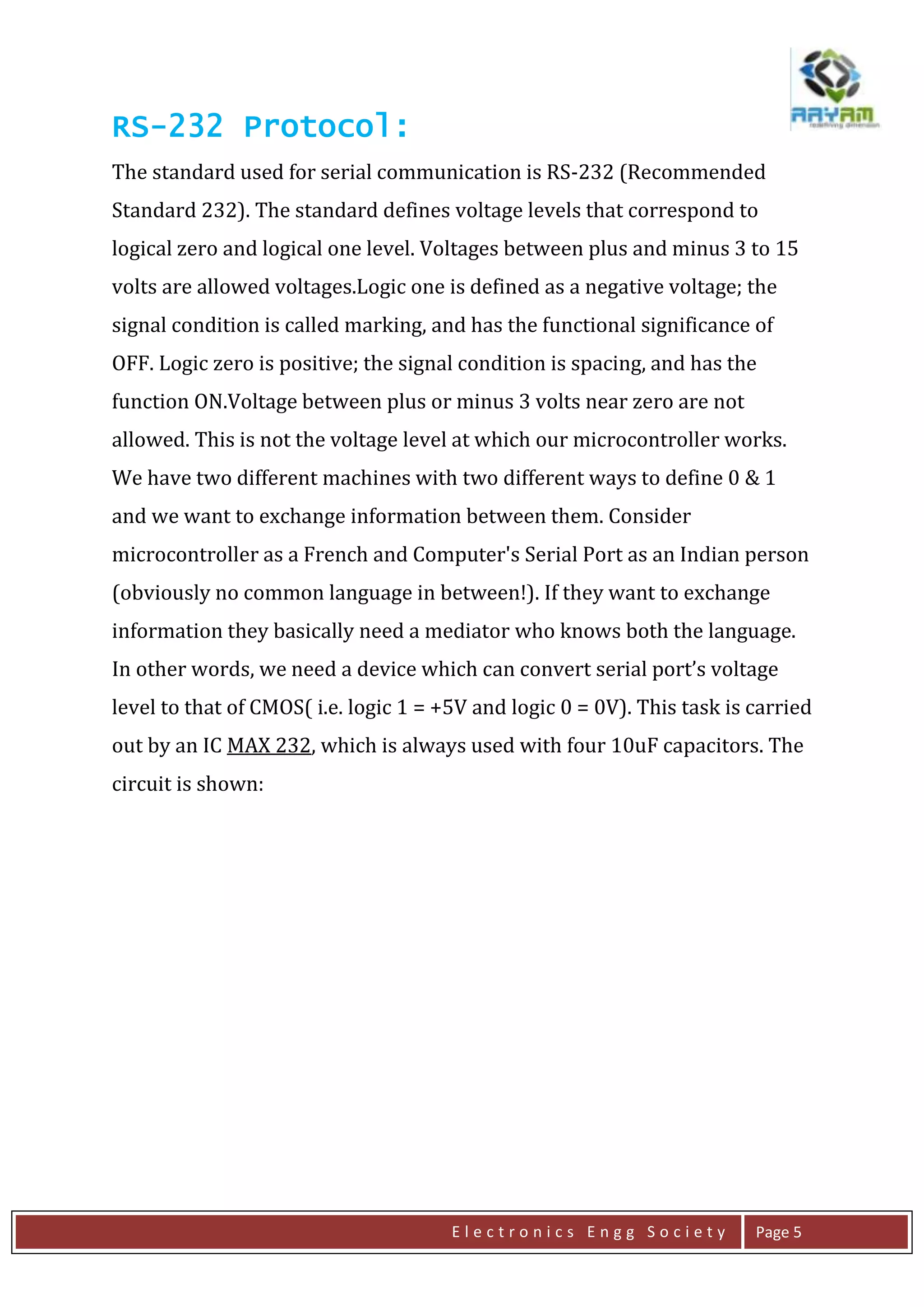 E l e c t r o n i c s E n g g S o c i e t y Page 5
RS-232 Protocol:
The standard used for serial communication is RS-232 (Recommended
Standard 232). The standard defines voltage levels that correspond to
logical zero and logical one level. Voltages between plus and minus 3 to 15
volts are allowed voltages.Logic one is defined as a negative voltage; the
signal condition is called marking, and has the functional significance of
OFF. Logic zero is positive; the signal condition is spacing, and has the
function ON.Voltage between plus or minus 3 volts near zero are not
allowed. This is not the voltage level at which our microcontroller works.
We have two different machines with two different ways to define 0 & 1
and we want to exchange information between them. Consider
microcontroller as a French and Computer's Serial Port as an Indian person
(obviously no common language in between!). If they want to exchange
information they basically need a mediator who knows both the language.
In other words, we need a device which can convert serial port’s voltage
level to that of CMOS( i.e. logic 1 = +5V and logic 0 = 0V). This task is carried
out by an IC MAX 232, which is always used with four 10uF capacitors. The
circuit is shown:
 