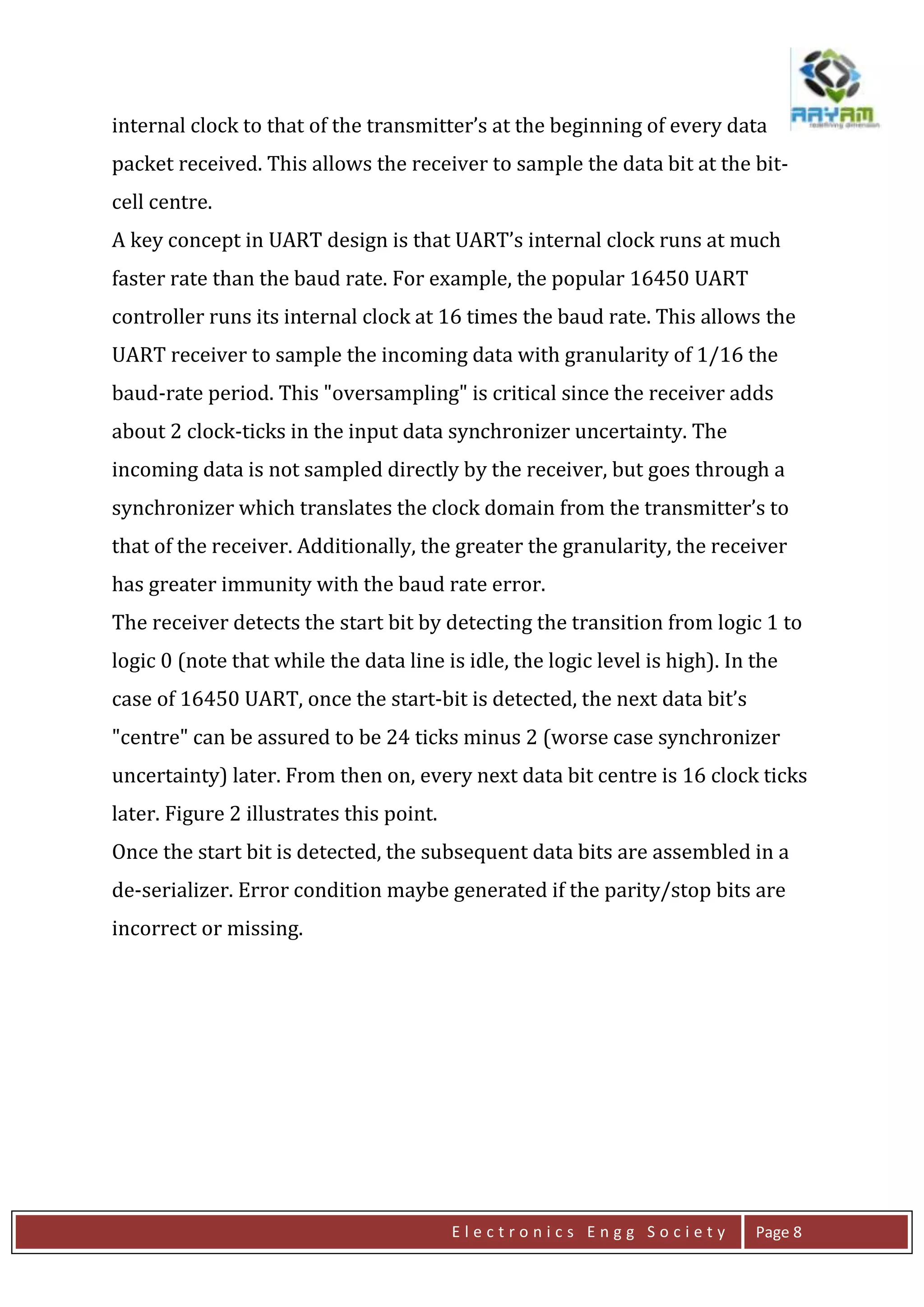 E l e c t r o n i c s E n g g S o c i e t y Page 8
internal clock to that of the transmitter’s at the beginning of every data
packet received. This allows the receiver to sample the data bit at the bit-
cell centre.
A key concept in UART design is that UART’s internal clock runs at much
faster rate than the baud rate. For example, the popular 16450 UART
controller runs its internal clock at 16 times the baud rate. This allows the
UART receiver to sample the incoming data with granularity of 1/16 the
baud-rate period. This "oversampling" is critical since the receiver adds
about 2 clock-ticks in the input data synchronizer uncertainty. The
incoming data is not sampled directly by the receiver, but goes through a
synchronizer which translates the clock domain from the transmitter’s to
that of the receiver. Additionally, the greater the granularity, the receiver
has greater immunity with the baud rate error.
The receiver detects the start bit by detecting the transition from logic 1 to
logic 0 (note that while the data line is idle, the logic level is high). In the
case of 16450 UART, once the start-bit is detected, the next data bit’s
"centre" can be assured to be 24 ticks minus 2 (worse case synchronizer
uncertainty) later. From then on, every next data bit centre is 16 clock ticks
later. Figure 2 illustrates this point.
Once the start bit is detected, the subsequent data bits are assembled in a
de-serializer. Error condition maybe generated if the parity/stop bits are
incorrect or missing.
 