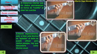 Julio Alberto Vega Mendoza 4.2
4) Debemos intentar que
los dedos permanezcan
en forma de "martillo" al
pisar las cuerdas
Evitando especialmente
esto: si bien esta técnica
de "aplastar" el dedo se
puede utilizar para
ciertos pasajes, hay que
descartarla como
técnica usual.
Técnica mano
izquierda
Escala
pentatónica
menor
Escala cromática
21
 