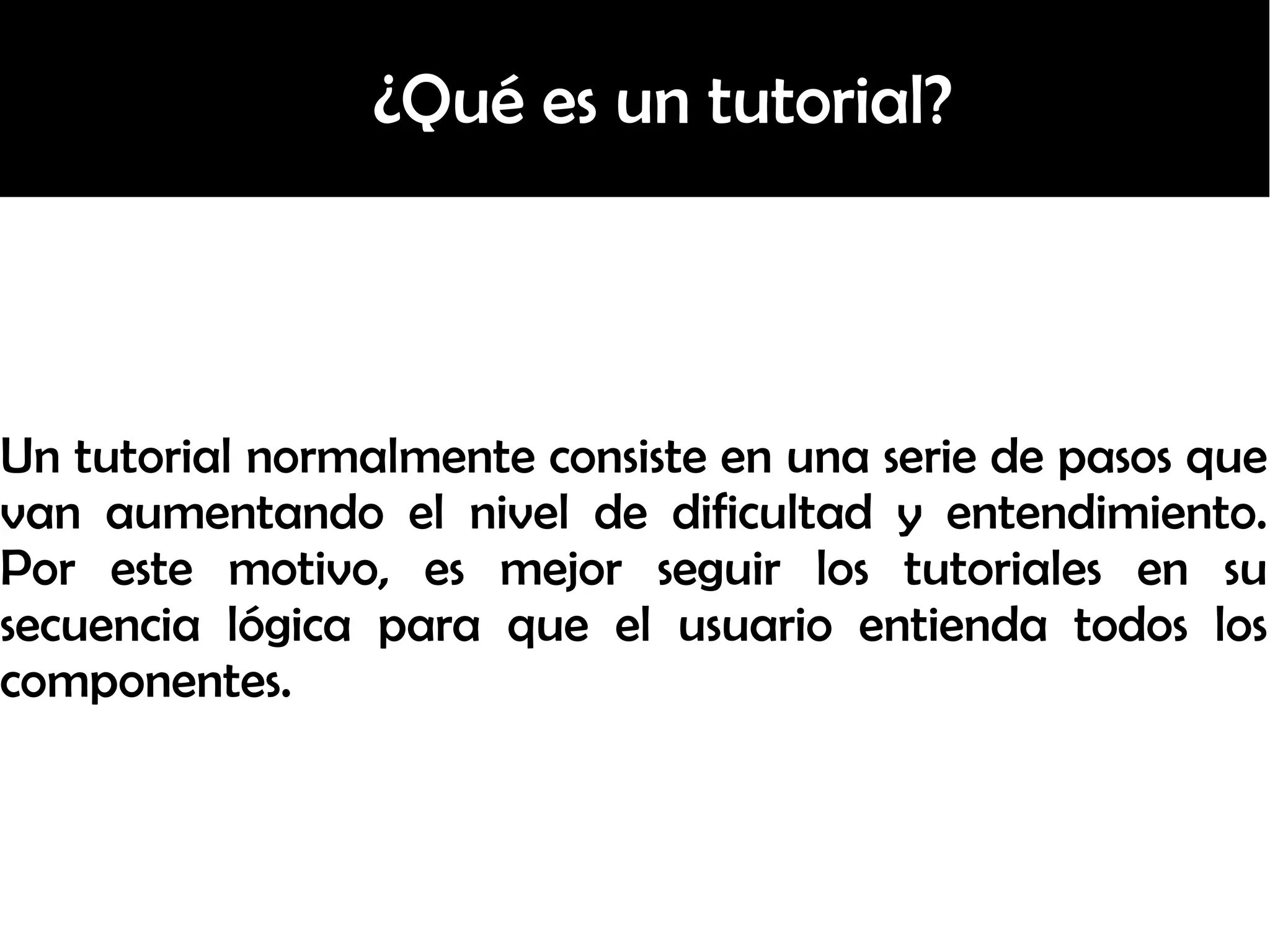 ¿Qué es un tutorial?
Un tutorial normalmente consiste en una serie de pasos que
van aumentando el nivel de dificultad y entendimiento.
Por este motivo, es mejor seguir los tutoriales en su
secuencia lógica para que el usuario entienda todos los
componentes.