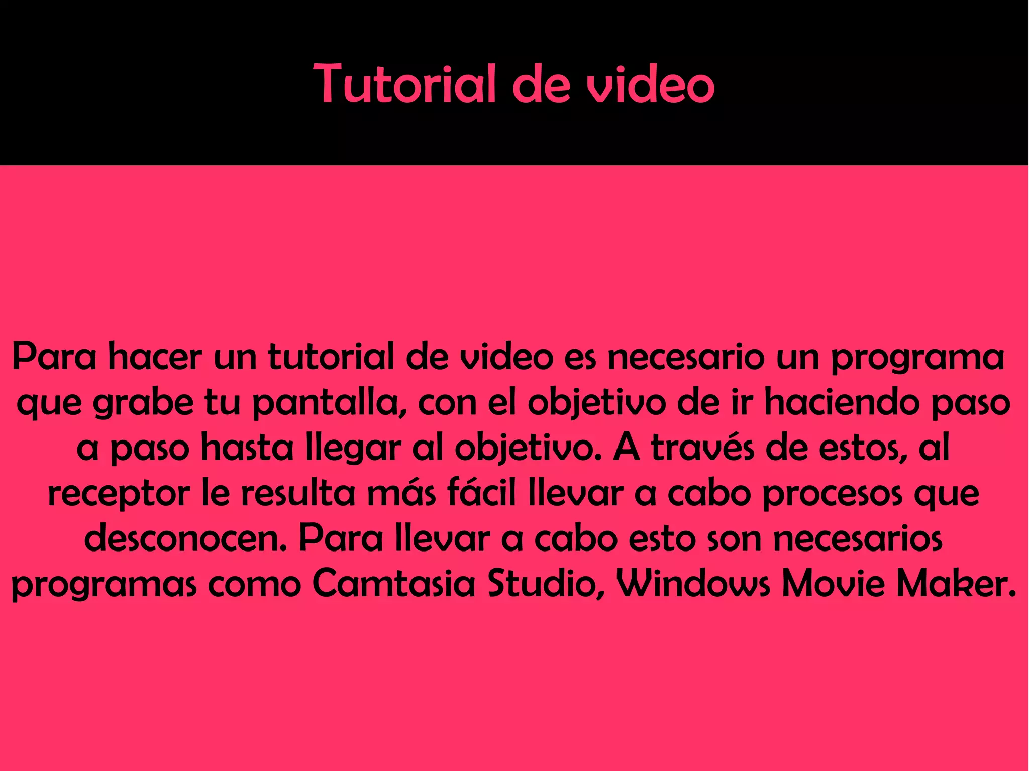 Tutorial de video
Para hacer un tutorial de video es necesario un programa
que grabe tu pantalla, con el objetivo de ir haciendo paso
a paso hasta llegar al objetivo. A través de estos, al
receptor le resulta más fácil llevar a cabo procesos que
desconocen. Para llevar a cabo esto son necesarios
programas como Camtasia Studio, Windows Movie Maker.