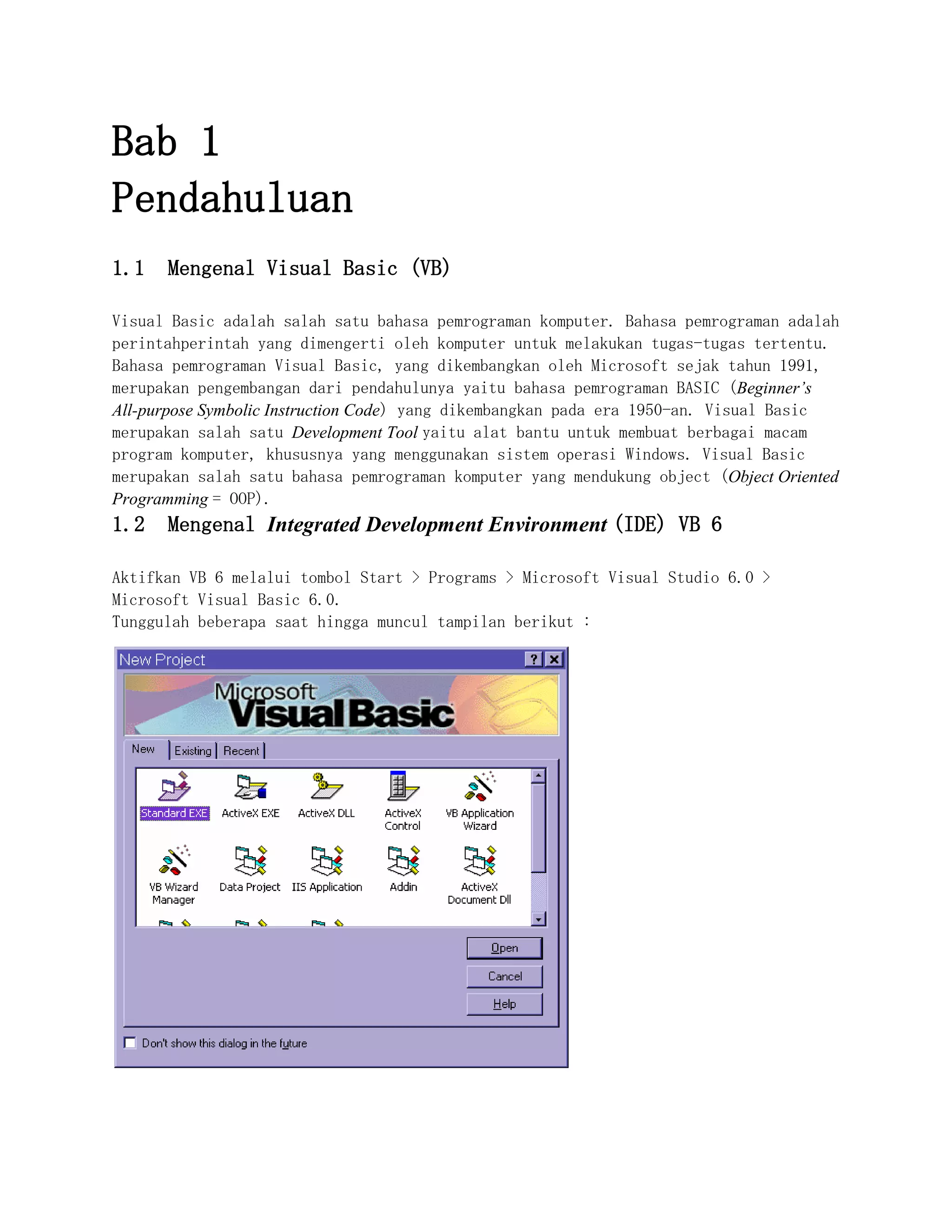 Bab 1
Pendahuluan
1.1 Mengenal Visual Basic (VB)
Visual Basic adalah salah satu bahasa pemrograman komputer. Bahasa pemrograman adalah
perintahperintah yang dimengerti oleh komputer untuk melakukan tugas-tugas tertentu.
Bahasa pemrograman Visual Basic, yang dikembangkan oleh Microsoft sejak tahun 1991,
merupakan pengembangan dari pendahulunya yaitu bahasa pemrograman BASIC (Beginner’s
All-purpose Symbolic Instruction Code) yang dikembangkan pada era 1950-an. Visual Basic
merupakan salah satu Development Tool yaitu alat bantu untuk membuat berbagai macam
program komputer, khususnya yang menggunakan sistem operasi Windows. Visual Basic
merupakan salah satu bahasa pemrograman komputer yang mendukung object (Object Oriented
Programming = OOP).
1.2 Mengenal Integrated Development Environment (IDE) VB 6
Aktifkan VB 6 melalui tombol Start > Programs > Microsoft Visual Studio 6.0 >
Microsoft Visual Basic 6.0.
Tunggulah beberapa saat hingga muncul tampilan berikut :
 