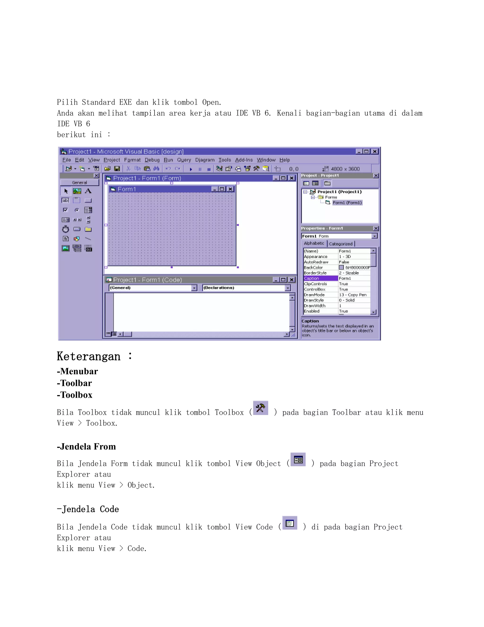 Pilih Standard EXE dan klik tombol Open.
Anda akan melihat tampilan area kerja atau IDE VB 6. Kenali bagian-bagian utama di dalam
IDE VB 6
berikut ini :
Keterangan :
-Menubar
-Toolbar
-Toolbox
Bila Toolbox tidak muncul klik tombol Toolbox ( ) pada bagian Toolbar atau klik menu
View > Toolbox.
-Jendela From
Bila Jendela Form tidak muncul klik tombol View Object ( ) pada bagian Project
Explorer atau
klik menu View > Object.
-Jendela Code
Bila Jendela Code tidak muncul klik tombol View Code ( ) di pada bagian Project
Explorer atau
klik menu View > Code.
 