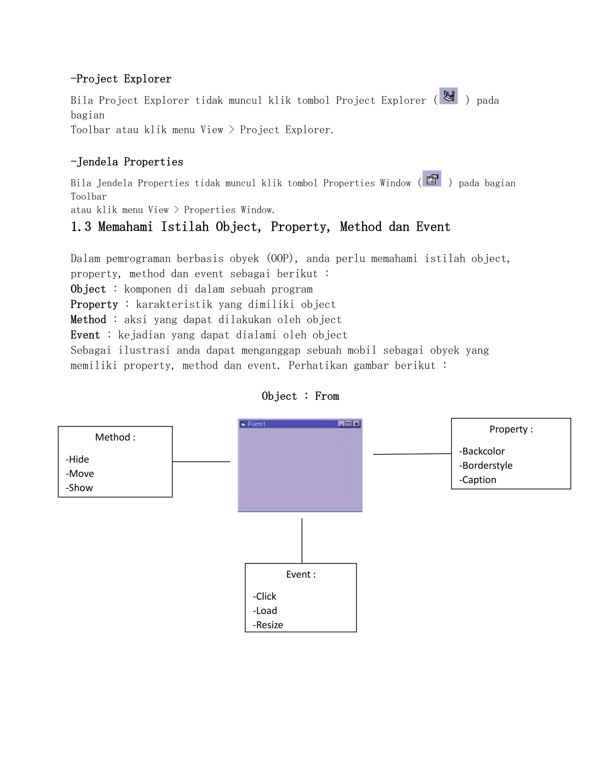 -Project Explorer
Bila Project Explorer tidak muncul klik tombol Project Explorer ( ) pada
bagian
Toolbar atau klik menu View > Project Explorer.
-Jendela Properties
Bila Jendela Properties tidak muncul klik tombol Properties Window ( ) pada bagian
Toolbar
atau klik menu View > Properties Window.
1.3 Memahami Istilah Object, Property, Method dan Event
Dalam pemrograman berbasis obyek (OOP), anda perlu memahami istilah object,
property, method dan event sebagai berikut :
Object : komponen di dalam sebuah program
Property : karakteristik yang dimiliki object
Method : aksi yang dapat dilakukan oleh object
Event : kejadian yang dapat dialami oleh object
Sebagai ilustrasi anda dapat menganggap sebuah mobil sebagai obyek yang
memiliki property, method dan event. Perhatikan gambar berikut :
Object : From
Method :
-Hide
-Move
-Show
Event :
-Click
-Load
-Resize
Property :
-Backcolor
-Borderstyle
-Caption
 