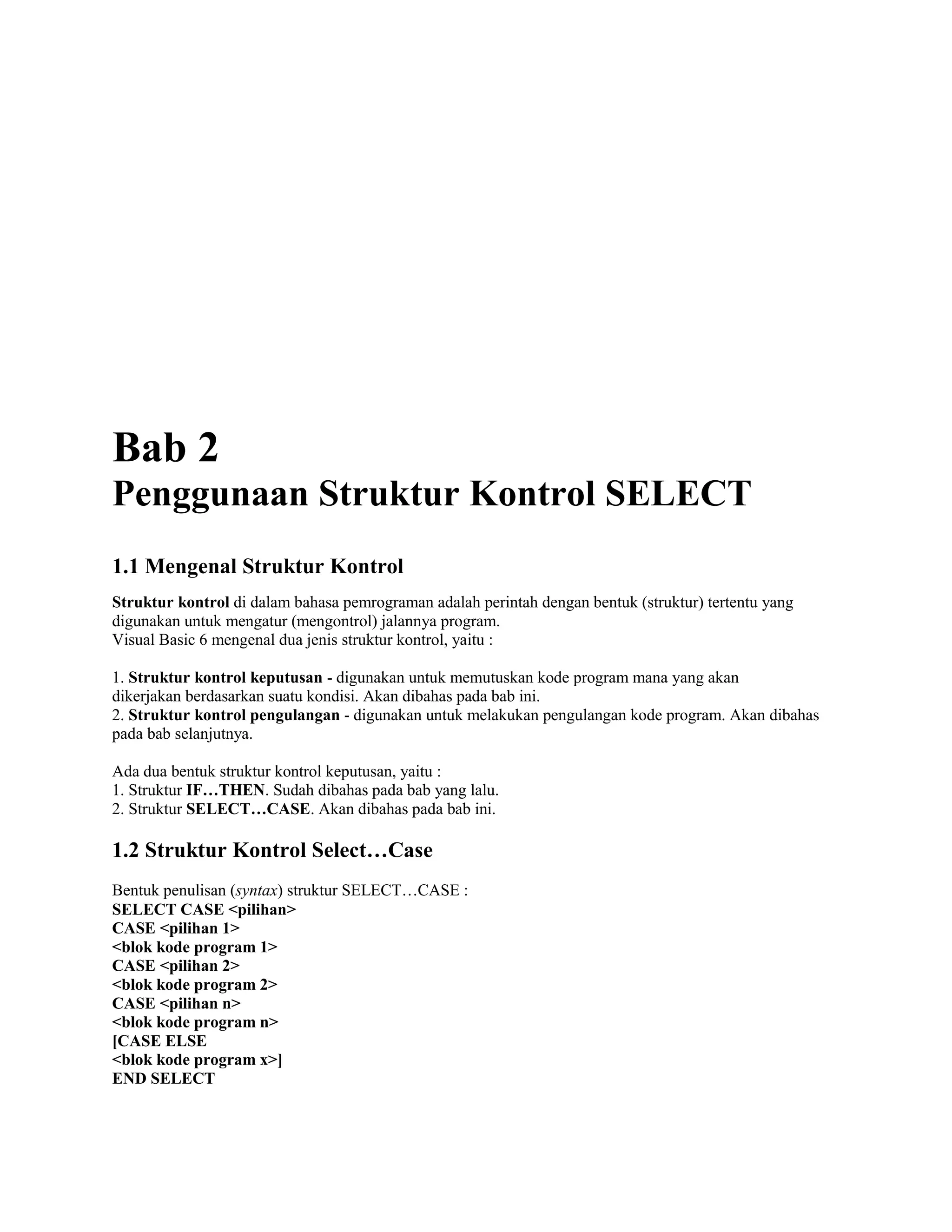 Bab 2
Penggunaan Struktur Kontrol SELECT
1.1 Mengenal Struktur Kontrol
Struktur kontrol di dalam bahasa pemrograman adalah perintah dengan bentuk (struktur) tertentu yang
digunakan untuk mengatur (mengontrol) jalannya program.
Visual Basic 6 mengenal dua jenis struktur kontrol, yaitu :
1. Struktur kontrol keputusan - digunakan untuk memutuskan kode program mana yang akan
dikerjakan berdasarkan suatu kondisi. Akan dibahas pada bab ini.
2. Struktur kontrol pengulangan - digunakan untuk melakukan pengulangan kode program. Akan dibahas
pada bab selanjutnya.
Ada dua bentuk struktur kontrol keputusan, yaitu :
1. Struktur IF…THEN. Sudah dibahas pada bab yang lalu.
2. Struktur SELECT…CASE. Akan dibahas pada bab ini.
1.2 Struktur Kontrol Select…Case
Bentuk penulisan (syntax) struktur SELECT…CASE :
SELECT CASE <pilihan>
CASE <pilihan 1>
<blok kode program 1>
CASE <pilihan 2>
<blok kode program 2>
CASE <pilihan n>
<blok kode program n>
[CASE ELSE
<blok kode program x>]
END SELECT
 