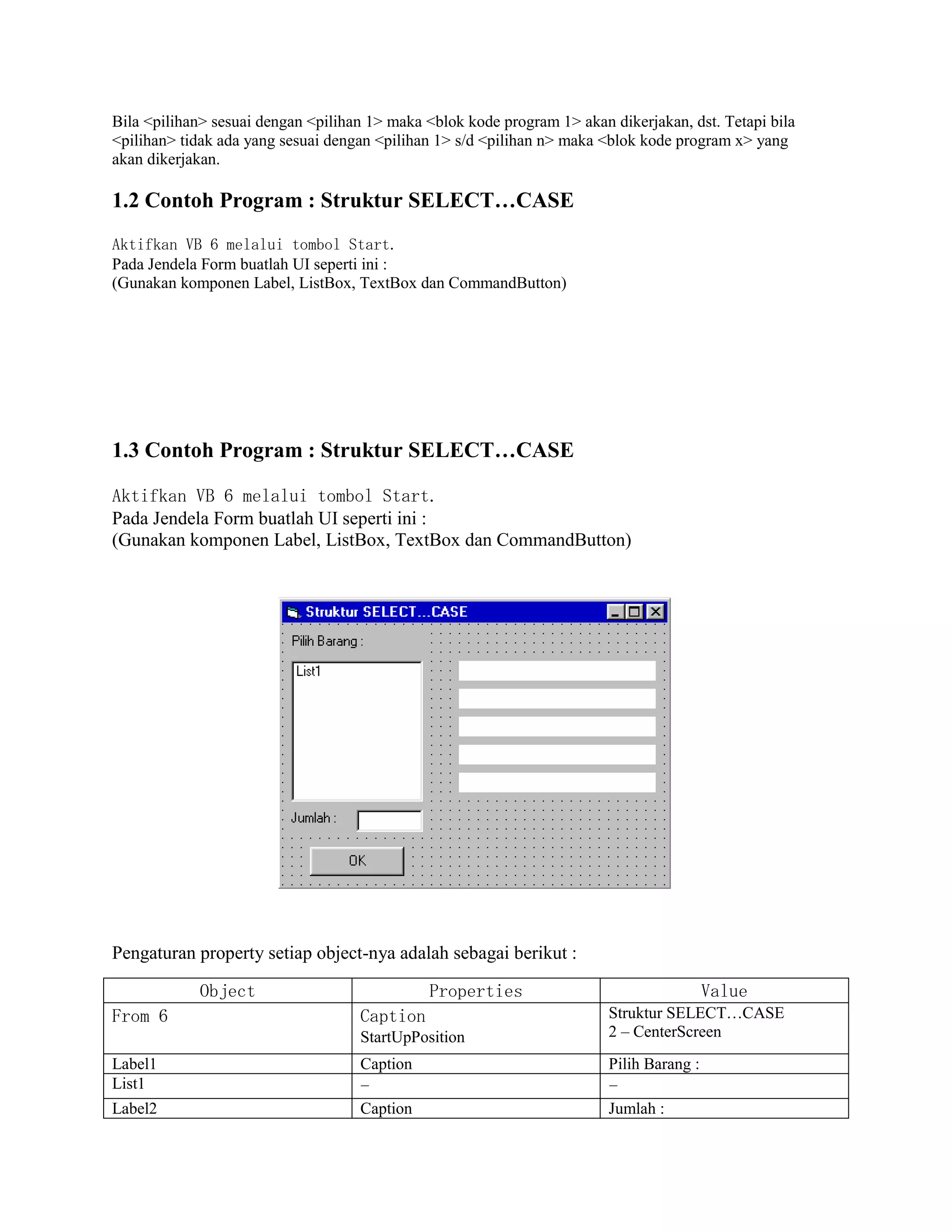 Bila <pilihan> sesuai dengan <pilihan 1> maka <blok kode program 1> akan dikerjakan, dst. Tetapi bila
<pilihan> tidak ada yang sesuai dengan <pilihan 1> s/d <pilihan n> maka <blok kode program x> yang
akan dikerjakan.
1.2 Contoh Program : Struktur SELECT…CASE
Aktifkan VB 6 melalui tombol Start.
Pada Jendela Form buatlah UI seperti ini :
(Gunakan komponen Label, ListBox, TextBox dan CommandButton)
1.3 Contoh Program : Struktur SELECT…CASE
Aktifkan VB 6 melalui tombol Start.
Pada Jendela Form buatlah UI seperti ini :
(Gunakan komponen Label, ListBox, TextBox dan CommandButton)
Pengaturan property setiap object-nya adalah sebagai berikut :
Object Properties Value
From 6 Caption
StartUpPosition
Struktur SELECT…CASE
2 – CenterScreen
Label1 Caption Pilih Barang :
List1 - -
Label2 Caption Jumlah :
 