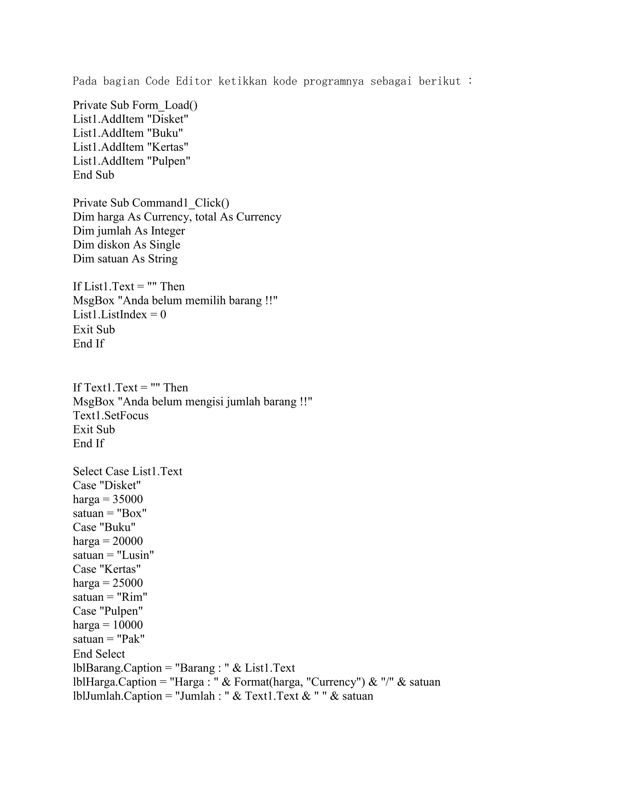 Pada bagian Code Editor ketikkan kode programnya sebagai berikut :
Private Sub Form_Load()
List1.AddItem "Disket"
List1.AddItem "Buku"
List1.AddItem "Kertas"
List1.AddItem "Pulpen"
End Sub
Private Sub Command1_Click()
Dim harga As Currency, total As Currency
Dim jumlah As Integer
Dim diskon As Single
Dim satuan As String
If List1.Text = "" Then
MsgBox "Anda belum memilih barang !!"
List1.ListIndex = 0
Exit Sub
End If
If Text1.Text = "" Then
MsgBox "Anda belum mengisi jumlah barang !!"
Text1.SetFocus
Exit Sub
End If
Select Case List1.Text
Case "Disket"
harga = 35000
satuan = "Box"
Case "Buku"
harga = 20000
satuan = "Lusin"
Case "Kertas"
harga = 25000
satuan = "Rim"
Case "Pulpen"
harga = 10000
satuan = "Pak"
End Select
lblBarang.Caption = "Barang : " & List1.Text
lblHarga.Caption = "Harga : " & Format(harga, "Currency") & "/" & satuan
lblJumlah.Caption = "Jumlah : " & Text1.Text & " " & satuan
 