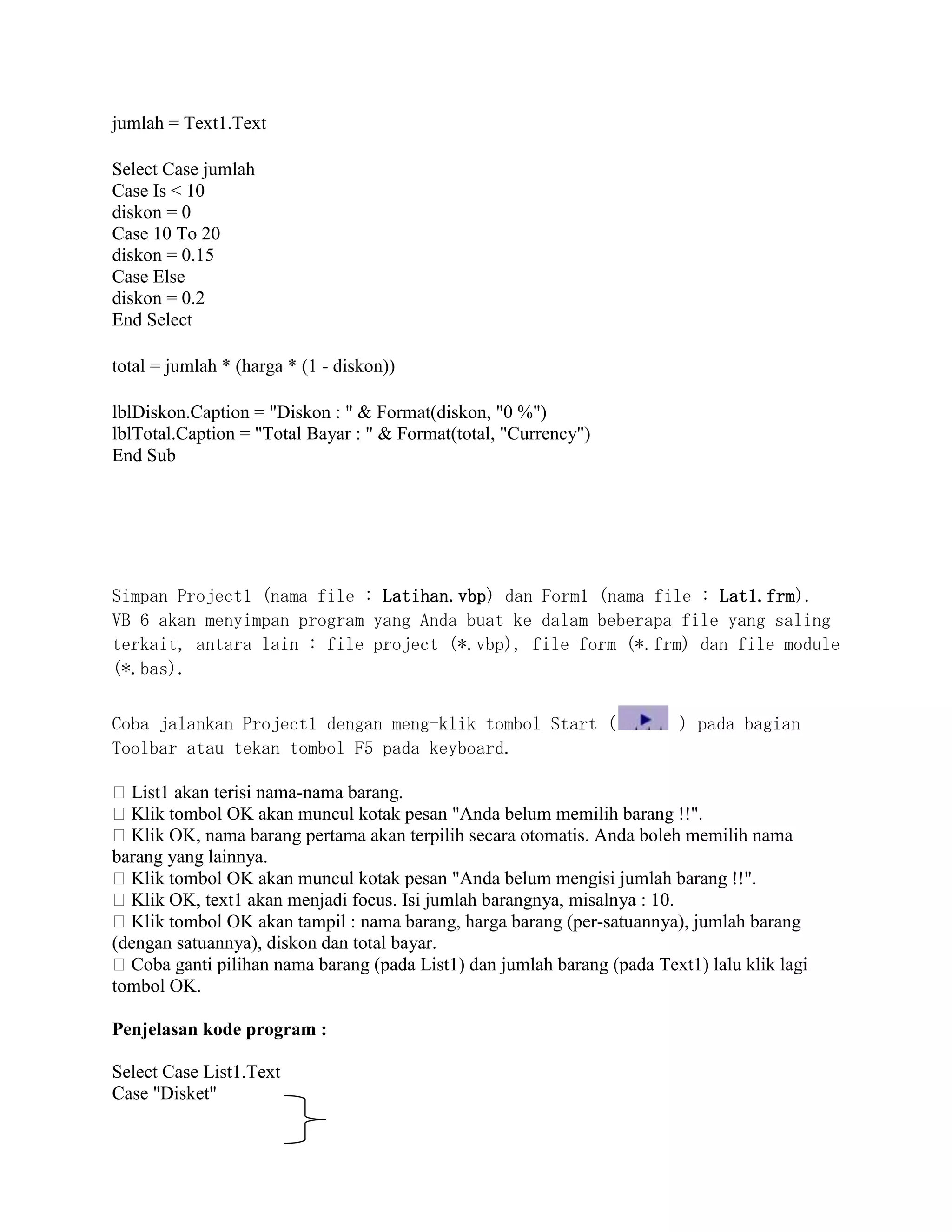 jumlah = Text1.Text
Select Case jumlah
Case Is < 10
diskon = 0
Case 10 To 20
diskon = 0.15
Case Else
diskon = 0.2
End Select
total = jumlah * (harga * (1 - diskon))
lblDiskon.Caption = "Diskon : " & Format(diskon, "0 %")
lblTotal.Caption = "Total Bayar : " & Format(total, "Currency")
End Sub
Simpan Project1 (nama file : Latihan.vbp) dan Form1 (nama file : Lat1.frm).
VB 6 akan menyimpan program yang Anda buat ke dalam beberapa file yang saling
terkait, antara lain : file project (*.vbp), file form (*.frm) dan file module
(*.bas).
Coba jalankan Project1 dengan meng-klik tombol Start ( ) pada bagian
Toolbar atau tekan tombol F5 pada keyboard.
�List1 akan terisi nama-nama barang.
�Klik tombol OK akan muncul kotak pesan "Anda belum memilih barang !!".
�Klik OK, nama barang pertama akan terpilih secara otomatis. Anda boleh memilih nama
barang yang lainnya.
�Klik tombol OK akan muncul kotak pesan "Anda belum mengisi jumlah barang !!".
�Klik OK, text1 akan menjadi focus. Isi jumlah barangnya, misalnya : 10.
�Klik tombol OK akan tampil : nama barang, harga barang (per-satuannya), jumlah barang
(dengan satuannya), diskon dan total bayar.
�Coba ganti pilihan nama barang (pada List1) dan jumlah barang (pada Text1) lalu klik lagi
tombol OK.
Penjelasan kode program :
Select Case List1.Text
Case "Disket"
 