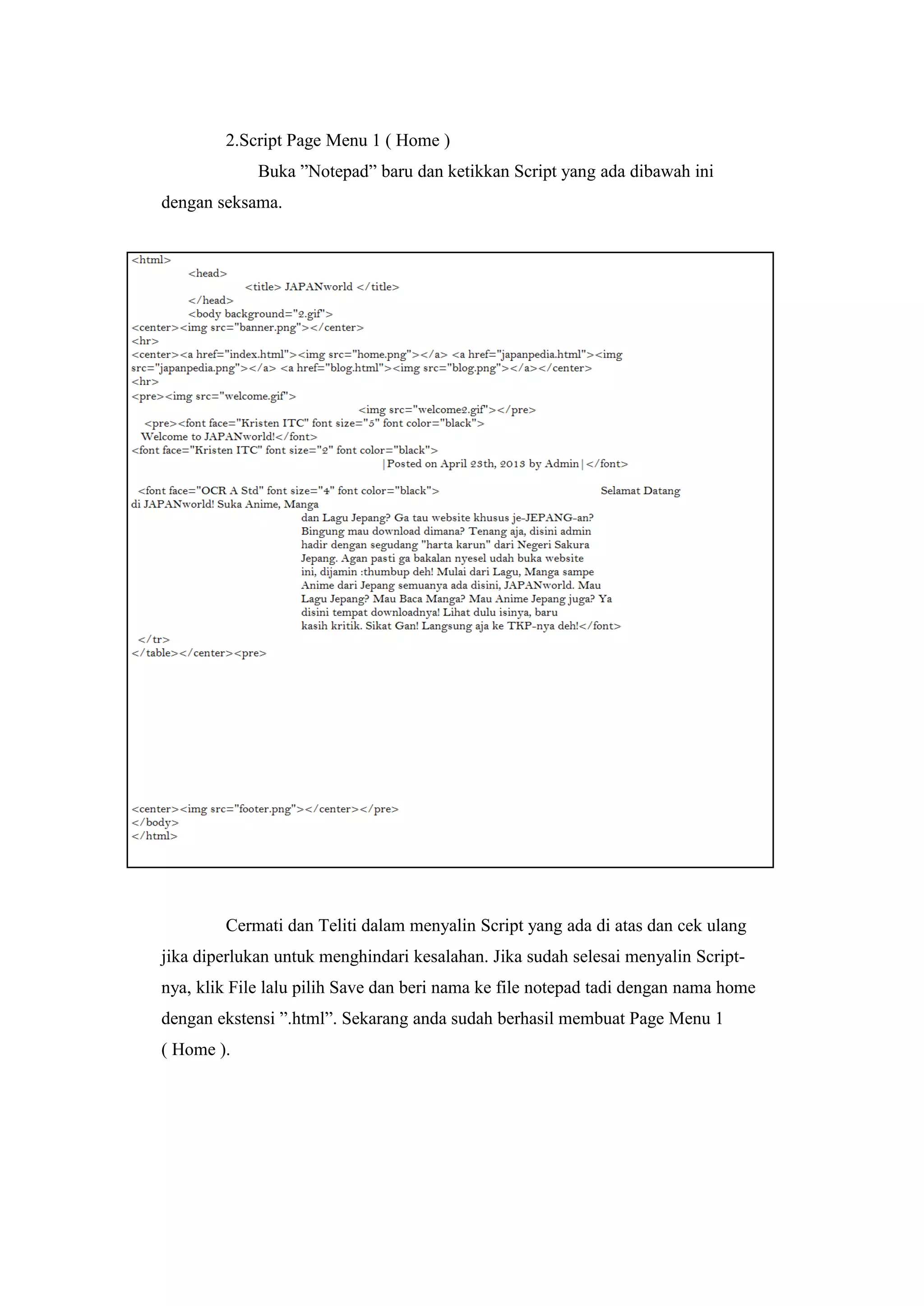 2.Script Page Menu 1 ( Home )
Buka ”Notepad” baru dan ketikkan Script yang ada dibawah ini
dengan seksama.
Cermati dan Teliti dalam menyalin Script yang ada di atas dan cek ulang
jika diperlukan untuk menghindari kesalahan. Jika sudah selesai menyalin Script-
nya, klik File lalu pilih Save dan beri nama ke file notepad tadi dengan nama home
dengan ekstensi ”.html”. Sekarang anda sudah berhasil membuat Page Menu 1
( Home ).
 
