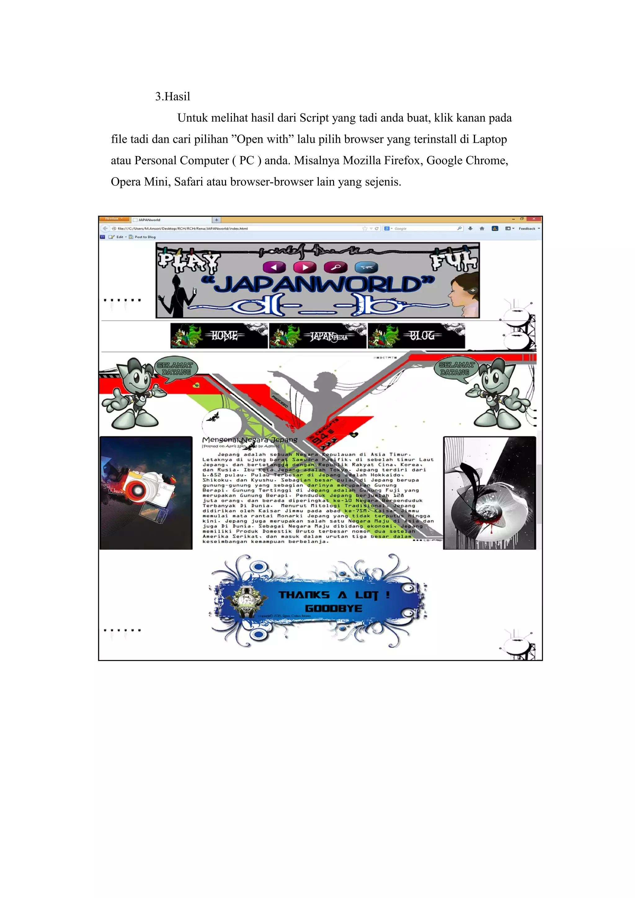 3.Hasil
Untuk melihat hasil dari Script yang tadi anda buat, klik kanan pada
file tadi dan cari pilihan ”Open with” lalu pilih browser yang terinstall di Laptop
atau Personal Computer ( PC ) anda. Misalnya Mozilla Firefox, Google Chrome,
Opera Mini, Safari atau browser-browser lain yang sejenis.
 