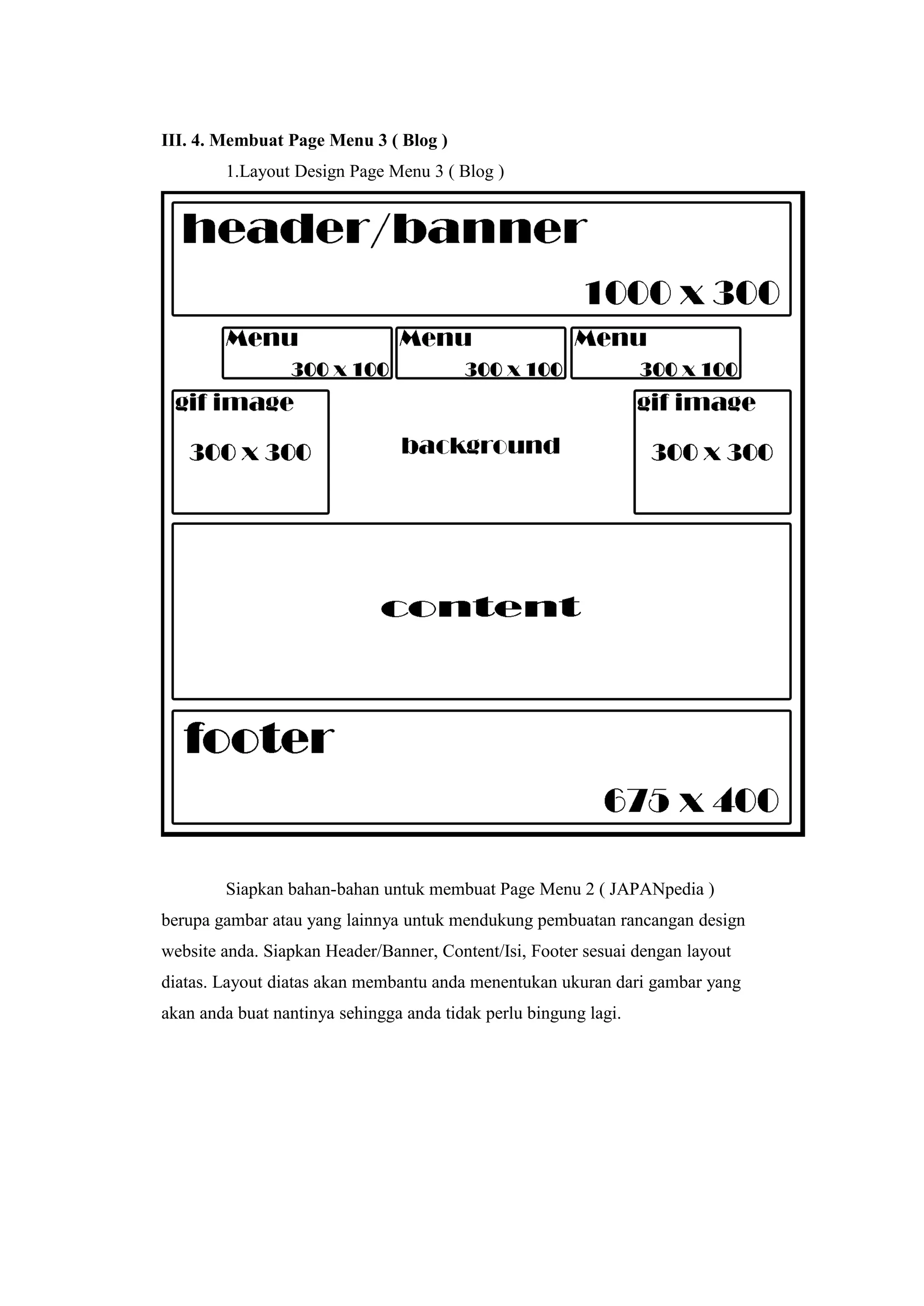 III. 4. Membuat Page Menu 3 ( Blog )
1.Layout Design Page Menu 3 ( Blog )
Siapkan bahan-bahan untuk membuat Page Menu 2 ( JAPANpedia )
berupa gambar atau yang lainnya untuk mendukung pembuatan rancangan design
website anda. Siapkan Header/Banner, Content/Isi, Footer sesuai dengan layout
diatas. Layout diatas akan membantu anda menentukan ukuran dari gambar yang
akan anda buat nantinya sehingga anda tidak perlu bingung lagi.
 