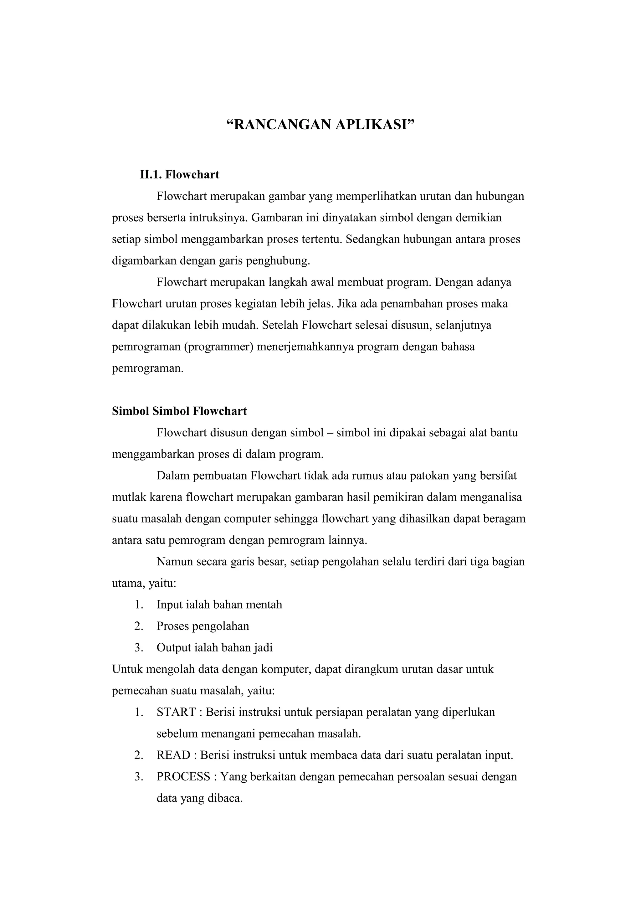 “RANCANGAN APLIKASI”
II.1. Flowchart
Flowchart merupakan gambar yang memperlihatkan urutan dan hubungan
proses berserta intruksinya. Gambaran ini dinyatakan simbol dengan demikian
setiap simbol menggambarkan proses tertentu. Sedangkan hubungan antara proses
digambarkan dengan garis penghubung.
Flowchart merupakan langkah awal membuat program. Dengan adanya
Flowchart urutan proses kegiatan lebih jelas. Jika ada penambahan proses maka
dapat dilakukan lebih mudah. Setelah Flowchart selesai disusun, selanjutnya
pemrograman (programmer) menerjemahkannya program dengan bahasa
pemrograman.
Simbol Simbol Flowchart
Flowchart disusun dengan simbol – simbol ini dipakai sebagai alat bantu
menggambarkan proses di dalam program.
Dalam pembuatan Flowchart tidak ada rumus atau patokan yang bersifat
mutlak karena flowchart merupakan gambaran hasil pemikiran dalam menganalisa
suatu masalah dengan computer sehingga flowchart yang dihasilkan dapat beragam
antara satu pemrogram dengan pemrogram lainnya.
Namun secara garis besar, setiap pengolahan selalu terdiri dari tiga bagian
utama, yaitu:
1. Input ialah bahan mentah
2. Proses pengolahan
3. Output ialah bahan jadi
Untuk mengolah data dengan komputer, dapat dirangkum urutan dasar untuk
pemecahan suatu masalah, yaitu:
1. START : Berisi instruksi untuk persiapan peralatan yang diperlukan
sebelum menangani pemecahan masalah.
2. READ : Berisi instruksi untuk membaca data dari suatu peralatan input.
3. PROCESS : Yang berkaitan dengan pemecahan persoalan sesuai dengan
data yang dibaca.
 