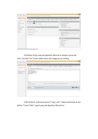 8.Ketikkan Script yang ada digambar dibawah ini dengan cermat dan
teliti. Lalu klik ”Go” ketika sudah selesai dan tunggu proses loading.
9.Jika berhasil, maka akan muncul ”login_rena” (tanpa tanda kutip) di atas
pilihan ”Create Table” seperti yang ada digambar dibawah ini :
 