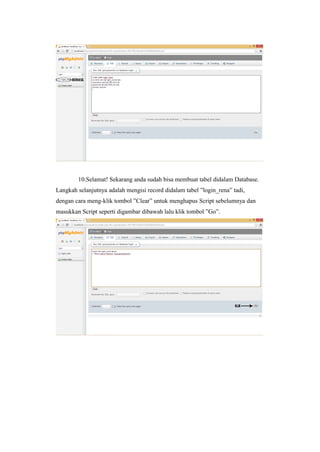 10.Selamat! Sekarang anda sudah bisa membuat tabel didalam Database.
Langkah selanjutnya adalah mengisi record didalam tabel ”login_rena” tadi,
dengan cara meng-klik tombol ”Clear” untuk menghapus Script sebelumnya dan
masukkan Script seperti digambar dibawah lalu klik tombol ”Go”.
 