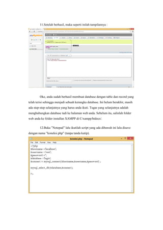 11.Setelah berhasil, maka seperti inilah tampilannya :
Oke, anda sudah berhasil membuat database dengan table dan record yang
telah terisi sehingga menjadi sebuah kerangka database. Ini belum berakhir, masih
ada step-step selanjutnya yang harus anda ikuti. Tugas yang selanjutnya adalah
menghubungkan database tadi ke halaman web anda. Sebelum itu, salinlah folder
web anda ke folder installan XAMPP di C/xampp/htdocs/.
12.Buka ”Notepad” lalu ikutilah script yang ada dibawah ini lalu disave
dengan nama ”koneksi.php” (tanpa tanda kutip).
 