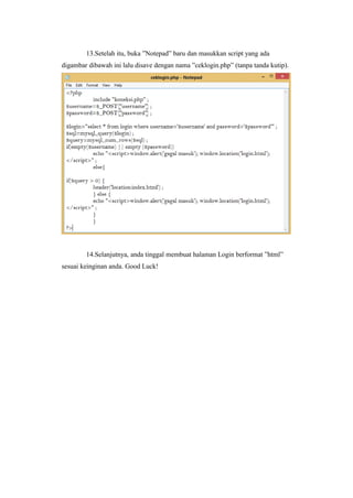 13.Setelah itu, buka ”Notepad” baru dan masukkan script yang ada
digambar dibawah ini lalu disave dengan nama ”ceklogin.php” (tanpa tanda kutip).
14.Selanjutnya, anda tinggal membuat halaman Login berformat ”html”
sesuai keinginan anda. Good Luck!
 