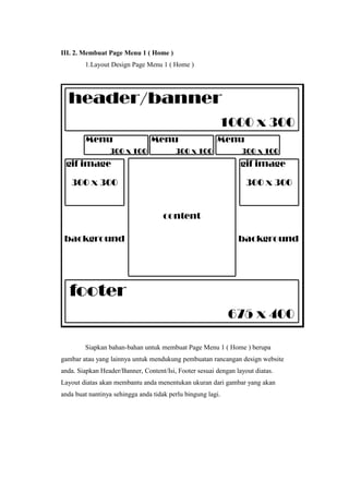 III. 2. Membuat Page Menu 1 ( Home )
1.Layout Design Page Menu 1 ( Home )
Siapkan bahan-bahan untuk membuat Page Menu 1 ( Home ) berupa
gambar atau yang lainnya untuk mendukung pembuatan rancangan design website
anda. Siapkan Header/Banner, Content/Isi, Footer sesuai dengan layout diatas.
Layout diatas akan membantu anda menentukan ukuran dari gambar yang akan
anda buat nantinya sehingga anda tidak perlu bingung lagi.
 