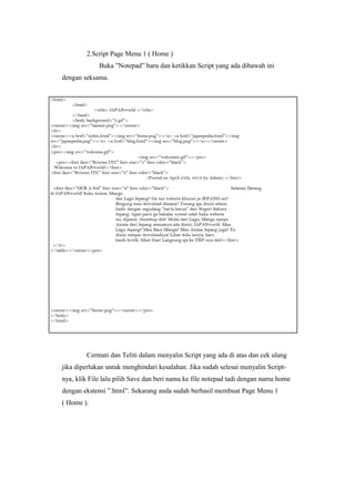 2.Script Page Menu 1 ( Home )
Buka ”Notepad” baru dan ketikkan Script yang ada dibawah ini
dengan seksama.
Cermati dan Teliti dalam menyalin Script yang ada di atas dan cek ulang
jika diperlukan untuk menghindari kesalahan. Jika sudah selesai menyalin Script-
nya, klik File lalu pilih Save dan beri nama ke file notepad tadi dengan nama home
dengan ekstensi ”.html”. Sekarang anda sudah berhasil membuat Page Menu 1
( Home ).
 