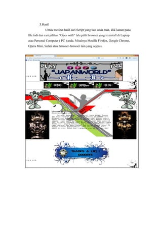 3.Hasil
Untuk melihat hasil dari Script yang tadi anda buat, klik kanan pada
file tadi dan cari pilihan ”Open with” lalu pilih browser yang terinstall di Laptop
atau Personal Computer ( PC ) anda. Misalnya Mozilla Firefox, Google Chrome,
Opera Mini, Safari atau browser-browser lain yang sejenis.
 