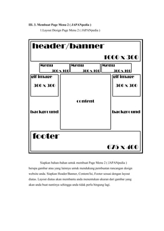 III. 3. Membuat Page Menu 2 ( JAPANpedia )
1.Layout Design Page Menu 2 ( JAPANpedia )
Siapkan bahan-bahan untuk membuat Page Menu 2 ( JAPANpedia )
berupa gambar atau yang lainnya untuk mendukung pembuatan rancangan design
website anda. Siapkan Header/Banner, Content/Isi, Footer sesuai dengan layout
diatas. Layout diatas akan membantu anda menentukan ukuran dari gambar yang
akan anda buat nantinya sehingga anda tidak perlu bingung lagi.
 