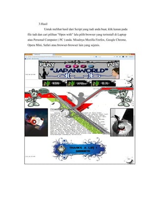3.Hasil
Untuk melihat hasil dari Script yang tadi anda buat, klik kanan pada
file tadi dan cari pilihan ”Open with” lalu pilih browser yang terinstall di Laptop
atau Personal Computer ( PC ) anda. Misalnya Mozilla Firefox, Google Chrome,
Opera Mini, Safari atau browser-browser lain yang sejenis.
 