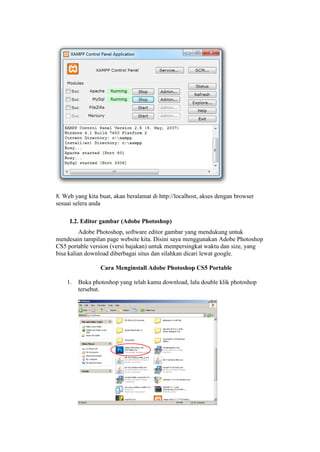 8. Web yang kita buat, akan beralamat di http://localhost, akses dengan browser
sesuai selera anda
I.2. Editor gambar (Adobe Photoshop)
Adobe Photoshop, software editor gambar yang mendukung untuk
mendesain tampilan page website kita. Disini saya menggunakan Adobe Photoshop
CS5 portable version (versi bajakan) untuk mempersingkat waktu dan size, yang
bisa kalian download diberbagai situs dan silahkan dicari lewat google.
Cara Menginstall Adobe Photoshop CS5 Portable
1. Buka photoshop yang telah kamu download, lalu double klik photoshop
tersebut.
 