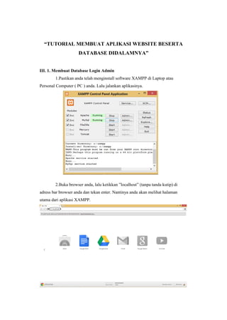 “TUTORIAL MEMBUAT APLIKASI WEBSITE BESERTA
DATABASE DIDALAMNYA”
III. 1. Membuat Database Login Admin
1.Pastikan anda telah menginstall software XAMPP di Laptop atau
Personal Computer ( PC ) anda. Lalu jalankan aplikasinya.
2.Buka browser anda, lalu ketikkan ”localhost” (tanpa tanda kutip) di
adress bar browser anda dan tekan enter. Nantinya anda akan melihat halaman
utama dari aplikasi XAMPP.
 