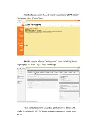 3.Setelah halaman utama XAMPP tampil, klik submenu ”phpMyAdmin”
(tanpa tanda kutip) di Menu Tools.
4.Ketika tampilan submenu ”phpMyAdmin” (tanpa tanda kutip) tampil,
langsung saja klik Menu ”SQL” (tanpa tanda kutip).
5.Ikuti dan ketikkan script yang ada di gambar dibawah dengan teliti.
Setelah selesai diketik, klik ”Go” (tanpa tanda kutip) dan tunggu hingga proses
selesai.
 