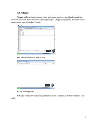 1.3 Notepad
Notpad adalah aplikasi untuk membuat web atau sebagainya, notpad sudah salak satu
fitur dari microsoft, dalam membuat web dengan notpad kita perlu mengetahui dasar atau bahasa
pemograman yang digunakan. Contoh
Dan ini adalahhasil dari scrip di atas
Itu lah contoh pertama
NB : jika web tidak berjalan mungkin format masih salah (bukan format html) atau scrip
salah.
6
 