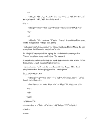 <tr>
<td height="23" align="center"><font size="4" color ="black"><b>Posted
On April<small> 14th, 2013 By Admin</small>
</td>
<td align="center"><font size="5" color ="black">NEW POST!!</td>
</tr>
<tr>
<td height="68"><font size="4" color ="black">Dream Japan Film</span>
sendiri menyediakan berbagai film Jepang,
mulai dari Film Action, Anime, Food Story, Friendship, Horror, Music dan lain
sebagainya. Kami berusaha menjadikan Website
ini sebagai Web penyedia Film Jepang No. 1 di Indonesia dan menjadikan
Website ini sebagai acuan para Pecinta Film Jepang di
seluruh Indonesia juga sebagai sarana untuk berkomunikasi antar sesama Pecinta
Film Jepang. Mudah-mudahan Website ini bisa
membantu anda. Kritik serta Saran anda kami terima dengan ikhlas demi
menyempurnakan Website yang jauh dari kata sempurna
ini. ARIGATOU!!</td>
<td valign="top"><font size="4"><a href="CrowszeroII.html">~ Crows
Zero II</a></font><br>
<font size="4"><a href="Ringu.html">~ Ringu 'The Ring'</font></a>
</td>
</tr>
</table>
<p>&nbsp;</p>
<center><img src="footer.gif" width="1000" height="200"></center>
</body>
</html>
12
 