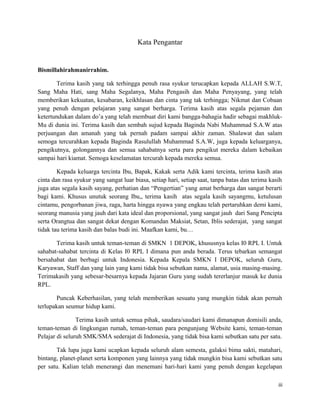 Kata Pengantar
Bismillahirahmanirrahim.
Terima kasih yang tak terhingga penuh rasa syukur terucapkan kepada ALLAH S.W.T,
Sang Maha Hati, sang Maha Segalanya, Maha Pengasih dan Maha Penyayang, yang telah
memberikan kekuatan, kesabaran, keikhlasan dan cinta yang tak terhingga; Nikmat dan Cobaan
yang penuh dengan pelajaran yang sangat berharga. Terima kasih atas segala pejaman dan
ketertundukan dalam do’a yang telah membuat diri kami bangga-bahagia hadir sebagai makhluk-
Mu di dunia ini. Terima kasih dan sembah sujud kepada Baginda Nabi Muhammad S.A.W atas
perjuangan dan amanah yang tak pernah padam sampai akhir zaman. Shalawat dan salam
semoga tercurahkan kepada Baginda Rasulullah Muhammad S.A.W, juga kepada keluarganya,
pengikutnya, golongannya dan semua sahabatnya serta para pengikut mereka dalam kebaikan
sampai hari kiamat. Semoga keselamatan tercurah kepada mereka semua.
Kepada keluarga tercinta Ibu, Bapak, Kakak serta Adik kami tercinta, terima kasih atas
cinta dan rasa syukur yang sangat luar biasa, setiap hari, setiap saat, tanpa batas dan terima kasih
juga atas segala kasih sayang, perhatian dan “Pengertian” yang amat berharga dan sangat berarti
bagi kami. Khusus unutuk seorang Ibu,, terima kasih atas segala kasih sayangmu, ketulusan
cintamu, pengorbanan jiwa, raga, harta hingga nyawa yang engkau telah pertaruhkan demi kami,
seorang manusia yang jauh dari kata ideal dan proporsional, yang sangat jauh dari Sang Pencipta
serta Orangtua dan sangat dekat dengan Komandan Maksiat, Setan, Iblis sederajat, yang sangat
tidak tau terima kasih dan balas budi ini. Maafkan kami, bu…
Terima kasih untuk teman-teman di SMKN 1 DEPOK, khususnya kelas I0 RPL I. Untuk
sahabat-sahabat tercinta di Kelas I0 RPL I dimana pun anda berada. Terus tebarkan semangat
bersahabat dan berbagi untuk Indonesia. Kepada Kepala SMKN I DEPOK, seluruh Guru,
Karyawan, Staff dan yang lain yang kami tidak bisa sebutkan nama, alamat, usia masing-masing.
Terimakasih yang sebesar-besarnya kepada Jajaran Guru yang sudah tererlanjur masuk ke dunia
RPL.
Puncak Keberhasilan, yang telah memberikan sesuatu yang mungkin tidak akan pernah
terlupakan seumur hidup kami.
Terima kasih untuk semua pihak, saudara/saudari kami dimanapun domisili anda,
teman-teman di lingkungan rumah, teman-teman para pengunjung Website kami, teman-teman
Pelajar di seluruh SMK/SMA sederajat di Indonesia, yang tidak bisa kami sebutkan satu per satu.
Tak lupa juga kami ucapkan kepada seluruh alam semesta, galaksi bima sakti, matahari,
bintang, planet-planet serta komponen yang lainnya yang tidak mungkin bisa kami sebutkan satu
per satu. Kalian telah menerangi dan menemani hari-hari kami yang penuh dengan kegelapan
iii
 