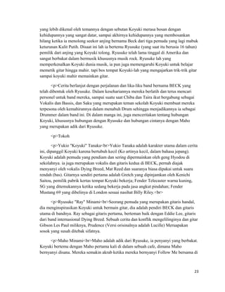 yang lebih dikenal oleh temannya dengan sebutan Koyuki merasa bosan dengan
kehidupannya yang sangat datar, sampai akhirnya kehidupannya yang membosankan
hilang ketika ia menolong seekor anjing bernama Beck dari tiga pemuda yang lagi mabuk
keturunan Kulit Putih. Disaat ini lah ia bertemu Ryusuke (yang saat itu berusia 16 tahun)
pemilik dari anjing yang Koyuki tolong. Ryusuke telah lama tinggal di Amerika dan
sangat berbakat dalam bermusik khususnya musik rock. Ryusuke lah yang
memperkenalkan Koyuki dunia musik, ia pun juga memengaruhi Koyuki untuk belajar
memetik gitar hingga mahir. tapi bos tempat Koyuki-lah yang mengajarkan trik-trik gitar
sampai koyuki mahir memainkan gitar.
<p>Cerita berlanjut dengan perjalanan dan lika-liku band bernama BECK yang
telah dibentuk oleh Ryusuke. Dalam kesehariannya mereka berlatih dan terus mencari
personel untuk band mereka, sampai suatu saat Chiba dan Taira ikut bergabung sebagai
Vokalis dan Bassis, dan Saku yang merupakan teman sekolah Koyuki membuat mereka
terpesona oleh kemahirannya dalam menabuh Drum sehingga menjadikannya ia sebagai
Drummer dalam band ini. Di dalam manga ini, juga menceritakan tentang hubungan
Koyuki, khususnya hubungan dengan Ryusuke dan hubungan cintanya dengan Maho
yang merupakan adik dari Ryusuke.
<p>Tokoh
<p>Yukio "Koyuki" Tanaka<br>Yukio Tanaka adalah karakter utama dalam cerita
ini, dipanggil Koyuki karena bertubuh kecil (Ko artinya kecil, dalam bahasa jepang).
Koyuki adalah pemuda yang pendiam dan sering dipermainkan oleh geng Hyodou di
sekolahnya. ia juga merupakan vokalis dan gitaris kedua di BECK, pernah diajak
menyanyi oleh vokalis Dying Breed, Mat Reed dan suaranya biasa dipakai untuk suara
rendah (bas). Gitarnya sendiri pertama adalah Gretch yang dipinjamkan oleh Kenichi
Saitou, pemilik pabrik kertas tempat Koyuki bekerja; Fender Telecaster warna kuning,
SG yang ditemukannya ketika sedang bekerja pada jasa angkut pindahan; Fender
Mustang 69 yang dibelinya di London sesuai nasihat Billy Riley.<br>
<p>Ryusuke "Ray" Minami<br>Seorang pemuda yang merupakan gitaris handal,
dia menginspirasikan Koyuki untuk bermain gitar, dia adalah pendiri BECK dan gitaris
utama di bandnya. Ray sebagai gitaris pertama, berteman baik dengan Eddie Lee, gitaris
dari band internasional Dying Breed. Sebuah cerita dan konflik mengelilinginya dan gitar
Gibson Les Paul miliknya, Prudence (Versi orisinalnya adalah Lucille) Meruapakan
sosok yang susah ditebak sifatnya.
<p>Maho Minami<br>Maho adalah adik dari Ryusuke, ia penyanyi yang berbakat.
Koyuki bertemu dengan Maho pertama kali di dalam sebuah cafe, dimana Maho
bernyanyi disana. Mereka semakin akrab ketika mereka bernyanyi Follow Me bersama di
23
 
