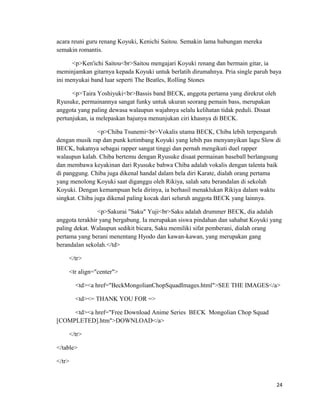 acara reuni guru renang Koyuki, Kenichi Saitou. Semakin lama hubungan mereka
semakin romantis.
<p>Ken'ichi Saitou<br>Saitou mengajari Koyuki renang dan bermain gitar, ia
meminjamkan gitarnya kepada Koyuki untuk berlatih dirumahnya. Pria single paruh baya
ini menyukai band luar seperti The Beatles, Rolling Stones
<p>Taira Yoshiyuki<br>Bassis band BECK, anggota pertama yang direkrut oleh
Ryusuke, permainannya sangat funky untuk ukuran seorang pemain bass, merupakan
anggota yang paling dewasa walaupun wajahnya selalu kelihatan tidak peduli. Disaat
pertunjukan, ia melepaskan bajunya menunjukan ciri khasnya di BECK.
<p>Chiba Tsunemi<br>Vokalis utama BECK, Chiba lebih terpengaruh
dengan musik rap dan punk ketimbang Koyuki yang lebih pas menyanyikan lagu Slow di
BECK, bakatnya sebagai rapper sangat tinggi dan pernah mengikuti duel rapper
walaupun kalah. Chiba bertemu dengan Ryusuke disaat permainan baseball berlangsung
dan membawa keyakinan dari Ryusuke bahwa Chiba adalah vokalis dengan talenta baik
di panggung. Chiba juga dikenal handal dalam bela diri Karate, dialah orang pertama
yang menolong Koyuki saat diganggu oleh Rikiya, salah satu berandalan di sekolah
Koyuki. Dengan kemampuan bela dirinya, ia berhasil menaklukan Rikiya dalam waktu
singkat. Chiba juga dikenal paling kocak dari seluruh anggota BECK yang lainnya.
<p>Sakurai "Saku" Yuji<br>Saku adalah drummer BECK, dia adalah
anggota terakhir yang bergabung. Ia merupakan siswa pindahan dan sahabat Koyuki yang
paling dekat. Walaupun sedikit bicara, Saku memiliki sifat pemberani, dialah orang
pertama yang berani menentang Hyodo dan kawan-kawan, yang merupakan gang
berandalan sekolah.</td>
</tr>
<tr align="center">
<td><a href="BeckMongolianChopSquadImages.html">SEE THE IMAGES</a>
<td><= THANK YOU FOR =>
<td><a href="Free Download Anime Series BECK Mongolian Chop Squad
[COMPLETED].htm">DOWNLOAD</a>
</tr>
</table>
</tr>
24
 