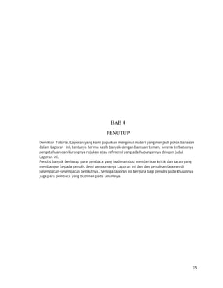 BAB 4
PENUTUP
Demikian Tutorial/Laporan yang kami paparkan mengenai materi yang menjadi pokok bahasan
dalam Laporan ini, tentunya terima kasih banyak dengan bantuan teman, kerena terbatasnya
pengetahuan dan kurangnya rujukan atau referensi yang ada hubungannya dengan judul
Laporan ini.
Penulis banyak berharap para pembaca yang budiman dusi memberikan kritik dan saran yang
membangun kepada penulis demi sempurnanya Laporan ini dan dan penulisan laporan di
kesempatan-kesempatan berikutnya. Semoga laporan ini berguna bagi penulis pada khususnya
juga para pembaca yang budiman pada umumnya.
35
 