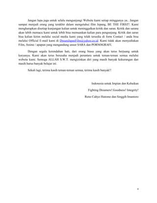 Jangan lupa juga untuk selalu mengunjungi Website kami setiap minggunya ya.. Jangan
sampai menjadi orang yang terakhir dalam mengetahui film Jepang, BE THE FIRST!. Kami
mengharapkan disetiap kunjungan kalian untuk meninggalkan kritik dan saran. Kritik dan sarana
akan lebih memacu kami untuk lebih bisa memuaskan kalian para pengunjung. Kritik dan saran
bisa kalian kirim melalui social media kami yang telah tersedia di form Contact / anda bisa
melalui Official E-mail kami di DreamJapanFilm@yahoo.co.id. Kami tidak akan menyediakan
Film, Anime / apapun yang mengandung unsur SARA dan PORNOGRAFI.
Dengan segala kerendahan hati, dari orang biasa yang akan terus berjuang untuk
karyanya. Kami akan terus berusaha menjadi perantara untuk teman-teman semua melalui
website kami. Semoga ALLAH S.W.T. mengizinkan diri yang masih banyak kekurangan dan
masih harus banyak belajar ini.
Sekali lagi, terima kasih teman-teman semua, terima kasih banyak!!
Indonesia untuk Impian dan Kebaikan
Fighting Dreamers!.Goodness! Integrity!
Reno Cahyo Hutomo dan Singgih Imantoro
v
 