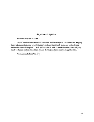 Tujuan dari laporan
Assalamu’alaikum Wr. Wb.
Tujuan kami membuat laporan ini untuk memenuhi syarat kenaikan kelas XI yang
kami tujukan untuk guru produktif, dan bukti dari kami telah membuat aplikasi yang
sudah dipresentasikan pada 21 Mei 2013 di kelas X RPL I. Dan kalau ada kata-kata yang
tidak berkenan mohon dimaafkan. Sekian dari tujuan kami membuat applikasi ini.
Wassalamu’alaikum Wr. Wb.
vii
 
