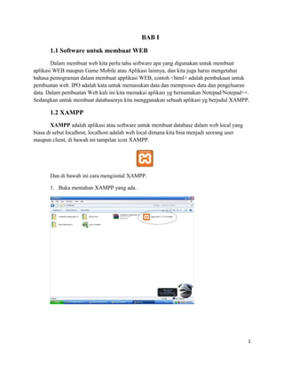 BAB I
1.1 Software untuk membuat WEB
Dalam membuat web kita perlu tahu software apa yang digunakan untuk membuat
aplikasi WEB maupun Game Mobile atau Aplikasi lainnya, dan kita juga harus mengetahui
bahasa pemograman dalam membuat applikasi WEB, contoh <html> adalah pembukaan untuk
pembuatan web. IPO adalah kata untuk memasukan data dan memproses data dan pengeluaran
data. Dalam pembuatan Web kali ini kita memakai aplikasi yg bernamakan Notepad/Notepad++.
Sedangkan untuk membuat databasenya kita menggunakan sebuah aplikasi yg berjudul XAMPP.
1.2 XAMPP
XAMPP adalah aplikasi atau software untuk membuat database dalam web local yang
biasa di sebut localhost, localhost adalah web local dimana kita bisa menjadi seorang user
maupun client, di bawah ini tampilan icon XAMPP.
Dan di bawah ini cara mengisntal XAMPP.
1. Buka mentahan XAMPP yang ada.
1
 