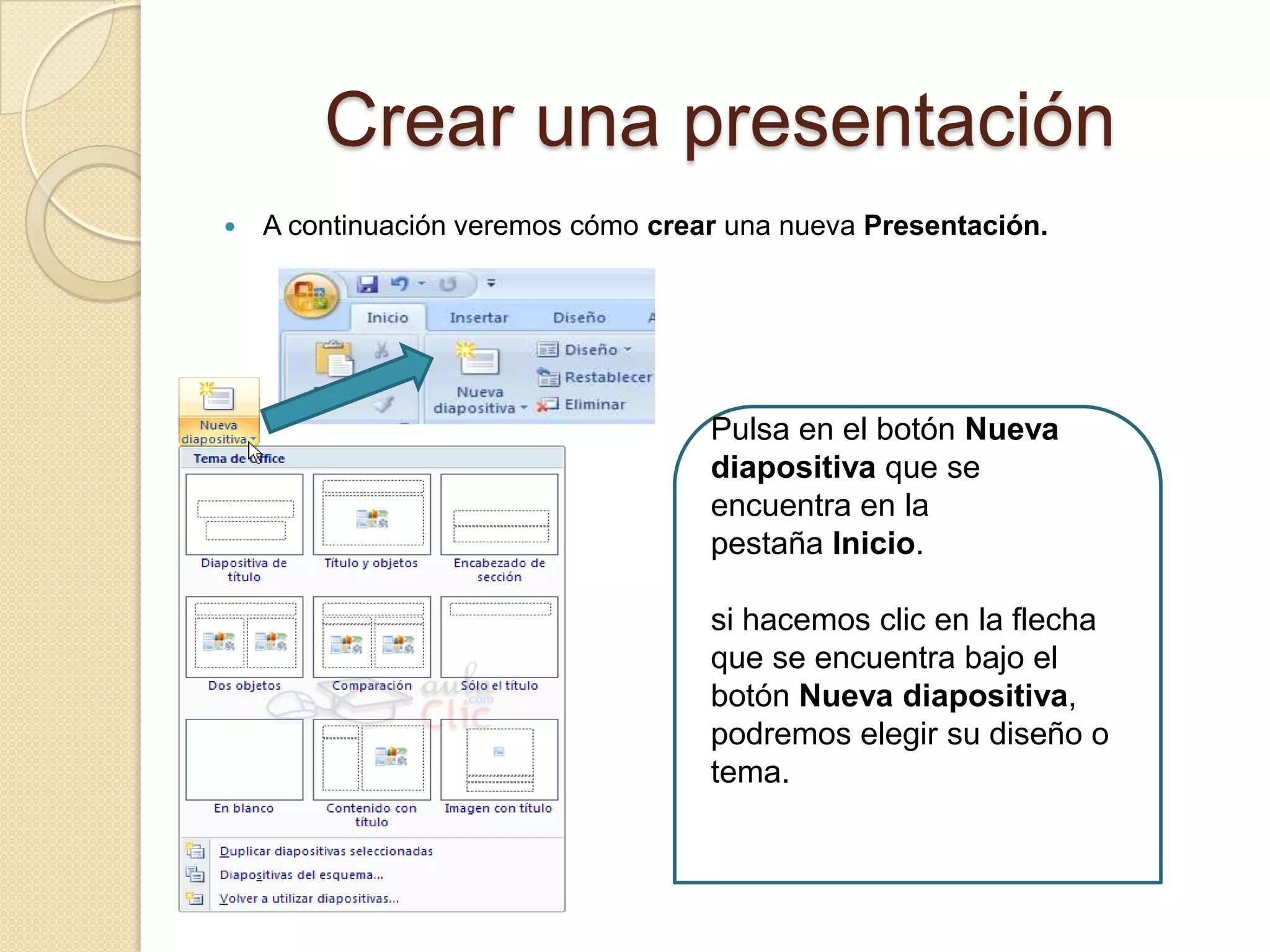Crear una presentación
 A continuación veremos cómo crear una nueva Presentación.
Pulsa en el botón Nueva
diapositiva que se
encuentra en la
pestaña Inicio.
si hacemos clic en la flecha
que se encuentra bajo el
botón Nueva diapositiva,
podremos elegir su diseño o
tema.
 